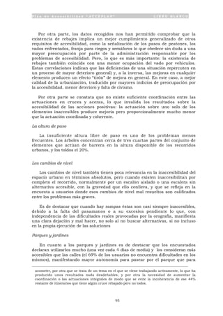 P l a n d e A c c e s i b i l i d a d “ A C C E P L A N ” L I B R O B L A N C O
95
Por otra parte, los datos recogidos nos han permitido comprobar que la
existencia de rebajes implica un mejor cumplimiento generalizado de otros
requisitos de accesibilidad, como la señalización de los pasos de peatones, los
vados enfrentados, franja para ciegos y semáforos lo que obedece sin duda a una
mayor preocupación por parte de la administración responsable por los
problemas de accesibilidad. Pero, lo que es más importante: la existencia de
rebajes también coincide con una menor ocupación del vado por vehículos.
Estas correlaciones indican que las deficiencias de una situación repercuten en
un proceso de mayor deterioro general) y, a la inversa, las mejoras en cualquier
elemento producen un efecto “tirón” de mejora en general. En este caso, a mejor
calidad de la urbanización, traducido por mayores indicios de preocupación por
la accesibilidad, menor deterioro y falta de civismo.
Por otra parte se constata que no existe suficiente coordinación entre las
actuaciones en cruces y aceras, lo que invalida los resultados sobre la
accesibilidad de las acciones positivas: la actuación sobre uno solo de los
elementos inaccesibles produce mejoría pero proporcionalmente mucho menor
que la actuación coordinada y coherente.
La altura de paso
La insuficiente altura libre de paso es uno de los problemas menos
frecuentes. Los árboles concentran cerca de tres cuartas partes del conjunto de
elementos que actúan de barrera en la altura disponible de los recorridos
urbanos, y los toldos el 20%.
Los cambios de nivel
Los cambios de nivel también tienen poca relevancia en la inaccesibilidad del
espacio urbano en términos absolutos, pero cuando existen inaccesibilitan por
completo el recorrido, normalmente por un escalón aislado o una escalera sin
alternativa accesible, con la gravedad que ello conlleva, y que se refleja en la
encuesta a usuarios donde esos cambios de nivel mal resueltos son calificados
entre los problemas más graves.
Es de destacar que cuando hay rampas éstas son casi siempre inaccesibles,
debido a la falta del pasamanos o a su excesiva pendiente lo que, con
independencia de las dificultades reales provocadas por la orografía, manifiesta
una clara dejación y mal hacer, no solo al no buscar alternativas, si no incluso
en la propia ejecución de las soluciones
Parques y jardines
En cuanto a los parques y jardines es de destacar que los encuestados
declaran utilizarlos mucho (una vez cada 4 días de media) y los consideran más
accesibles que las calles (el 69% de los usuarios no encuentra dificultades en los
mismos), manifestando mayor autonomía para pasear por el parque que para
acometer, por otra que se trata de un tema en el que se viene trabajando activamente, lo que ha
producido unos resultados nada desdeñables, y por otra la necesidad de aumentar la
coordinación o las actuaciones integrales de modo que se evite la incoherencia de ese 44%
restante de itinerarios que tiene algún cruce rebajado pero no todos.
 