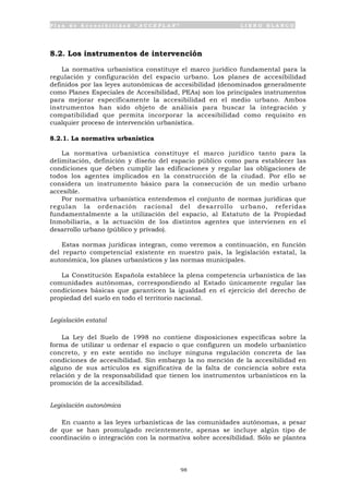 P l a n d e A c c e s i b i l i d a d “ A C C E P L A N ” L I B R O B L A N C O
98
8.2. Los instrumentos de intervención
La normativa urbanística constituye el marco jurídico fundamental para la
regulación y configuración del espacio urbano. Los planes de accesibilidad
definidos por las leyes autonómicas de accesibilidad (denominados generalmente
como Planes Especiales de Accesibilidad, PEAs) son los principales instrumentos
para mejorar específicamente la accesibilidad en el medio urbano. Ambos
instrumentos han sido objeto de análisis para buscar la integración y
compatibilidad que permita incorporar la accesibilidad como requisito en
cualquier proceso de intervención urbanística.
8.2.1. La normativa urbanística
La normativa urbanística constituye el marco jurídico tanto para la
delimitación, definición y diseño del espacio público como para establecer las
condiciones que deben cumplir las edificaciones y regular las obligaciones de
todos los agentes implicados en la construcción de la ciudad. Por ello se
considera un instrumento básico para la consecución de un medio urbano
accesible.
Por normativa urbanística entendemos el conjunto de normas jurídicas que
regulan la ordenación racional del desarrollo urbano, referidas
fundamentalmente a la utilización del espacio, al Estatuto de la Propiedad
Inmobiliaria, a la actuación de los distintos agentes que intervienen en el
desarrollo urbano (público y privado).
Estas normas jurídicas integran, como veremos a continuación, en función
del reparto competencial existente en nuestro país, la legislación estatal, la
autonómica, los planes urbanísticos y las normas municipales.
La Constitución Española establece la plena competencia urbanística de las
comunidades autónomas, correspondiendo al Estado únicamente regular las
condiciones básicas que garanticen la igualdad en el ejercicio del derecho de
propiedad del suelo en todo el territorio nacional.
Legislación estatal
La Ley del Suelo de 1998 no contiene disposiciones específicas sobre la
forma de utilizar u ordenar el espacio o que configuren un modelo urbanístico
concreto, y en este sentido no incluye ninguna regulación concreta de las
condiciones de accesibilidad. Sin embargo la no mención de la accesibilidad en
alguno de sus artículos es significativa de la falta de conciencia sobre esta
relación y de la responsabilidad que tienen los instrumentos urbanísticos en la
promoción de la accesibilidad.
Legislación autonómica
En cuanto a las leyes urbanísticas de las comunidades autónomas, a pesar
de que se han promulgado recientemente, apenas se incluye algún tipo de
coordinación o integración con la normativa sobre accesibilidad. Sólo se plantea
 