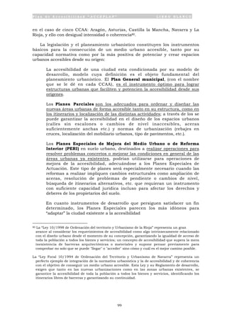 P l a n d e A c c e s i b i l i d a d “ A C C E P L A N ” L I B R O B L A N C O
99
en el caso de cinco CCAA: Aragón, Asturias, Castilla la Mancha, Navarra y La
Rioja, y ello con desigual intensidad o coherencia80.
La legislación y el planeamiento urbanístico constituyen los instrumentos
básicos para la consecución de un medio urbano accesible, tanto por su
capacidad normativa como por la más positiva de potenciar y crear espacios
urbanos accesibles desde su origen:
• La accesibilidad de una ciudad esta condicionada por su modelo de
desarrollo, modelo cuya definición es el objeto fundamental del
planeamiento urbanístico. El Plan General municipal, (con el nombre
que se le dé en cada CCAA), es el instrumento óptimo para lograr
estructuras urbanas que faciliten y potencien la accesibilidad desde sus
orígenes.
• Los Planes Parciales son los adecuados para ordenar y diseñar las
nuevas áreas urbanas de forma accesible tanto en su estructura, como en
los itinerarios y localización de las distintas actividades; a través de los se
puede garantizar la accesibilidad en el diseño de los espacios urbanos
(calles sin escalones o cambios de nivel inaccesibles, aceras
suficientemente anchas etc.) y normas de urbanización (rebajes en
cruces, localización del mobiliario urbanos, tipo de pavimentos, etc.).
• Los Planes Especiales de Mejora del Medio Urbano o de Reforma
Interior (PERI) en suelo urbano, destinados a realizar operaciones para
resolver problemas concretos o mejorar las condiciones en general de las
áreas urbanas ya existentes, podrían utilizarse para operaciones de
mejora de la accesibilidad, adecuándose a los Planes Especiales de
Actuación. Este tipo de planes será especialmente necesario cuando las
reformas a realizar impliquen cambios estructurales como ampliación de
aceras, resolución de problemas de pendiente o cambios de nivel,
búsqueda de itinerarios alternativos, etc. que requieran un instrumento
con suficiente capacidad jurídica incluso para afectar los derechos y
deberes de los propietarios del suelo.
En cuanto instrumentos de desarrollo que persiguen satisfacer un fin
determinado, los Planes Especiales parecen los más idóneos para
“adaptar” la ciudad existente a la accesibilidad
80 La “Ley 10/1998 de Ordenación del territorio y Urbanismo de la Rioja” representa un gran
avance al considerar los requerimientos de accesibilidad como algo intrínsecamente relacionado
con el diseño urbano desde el momento de su concepción, garantizando la igualdad de acceso de
toda la población a todos los bienes y servicios; un concepto de accesibilidad que supera la mera
inexistencia de barreras arquitectónicas o materiales y supone pensar previamente para
comprobar no solo que se puede "llegar" o "acceder" sino cómo y cuál es el mejor camino posible.
La “Ley Foral 10/1994 de Ordenación del Territorio y Urbanismo de Navarra” representa un
perfecto ejemplo de integración de la normativa urbanística y la de accesibilidad y de coherencia
con el objetivo de conseguir un medio urbano accesible. Esta Ley y su Reglamento de desarrollo,
exigen que tanto en las nuevas urbanizaciones como en las zonas urbanas existentes, se
garantice la accesibilidad de toda la población a todos los bienes y servicios, identificando los
itinerarios libres de barreras y garantizando su continuidad.
 