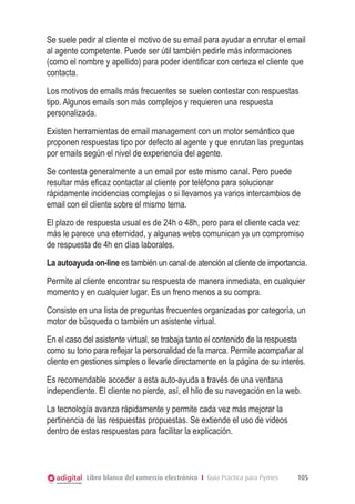 Se suele pedir al cliente el motivo de su email para ayudar a enrutar el email
al agente competente. Puede ser útil también pedirle más informaciones
(como el nombre y apellido) para poder identificar con certeza el cliente que
contacta.
Los motivos de emails más frecuentes se suelen contestar con respuestas
tipo. Algunos emails son más complejos y requieren una respuesta
personalizada.
Existen herramientas de email management con un motor semántico que
proponen respuestas tipo por defecto al agente y que enrutan las preguntas
por emails según el nivel de experiencia del agente.
Se contesta generalmente a un email por este mismo canal. Pero puede
resultar más eficaz contactar al cliente por teléfono para solucionar
rápidamente incidencias complejas o si llevamos ya varios intercambios de
email con el cliente sobre el mismo tema.
El plazo de respuesta usual es de 24h o 48h, pero para el cliente cada vez
más le parece una eternidad, y algunas webs comunican ya un compromiso
de respuesta de 4h en días laborales.
La autoayuda on-line es también un canal de atención al cliente de importancia.
Permite al cliente encontrar su respuesta de manera inmediata, en cualquier
momento y en cualquier lugar. Es un freno menos a su compra.
Consiste en una lista de preguntas frecuentes organizadas por categoría, un
motor de búsqueda o también un asistente virtual.
En el caso del asistente virtual, se trabaja tanto el contenido de la respuesta
como su tono para reflejar la personalidad de la marca. Permite acompañar al
cliente en gestiones simples o llevarle directamente en la página de su interés.
Es recomendable acceder a esta auto-ayuda a través de una ventana
independiente. El cliente no pierde, así, el hilo de su navegación en la web.
La tecnología avanza rápidamente y permite cada vez más mejorar la
pertinencia de las respuestas propuestas. Se extiende el uso de videos
dentro de estas respuestas para facilitar la explicación.



            Libro blanco del comercio electrónico I Guía Práctica para Pymes   105
 