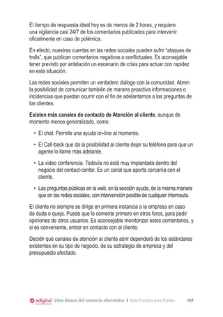 El tiempo de respuesta ideal hoy es de menos de 2 horas, y requiere
una vigilancia casi 24/7 de los comentarios publicados para intervenir
oficialmente en caso de polémica.
En efecto, nuestras cuentas en las redes sociales pueden sufrir “ataques de
trolls”, que publican comentarios negativos o conflictuales. Es aconsejable
tener previsto por antelación un escenario de crisis para actuar con rapidez
en esta situación.
Las redes sociales permiten un verdadero diálogo con la comunidad. Abren
la posibilidad de comunicar también de manera proactiva informaciones o
incidencias que puedan ocurrir con el fin de adelantarnos a las preguntas de
los clientes.
Existen más canales de contacto de Atención al cliente, aunque de
momento menos generalizado, como:
  •	 El chat. Permite una ayuda on-line al momento.
  •	 El Call-back que da la posibilidad al cliente dejar su teléfono para que un
     agente lo llame más adelante.
  •	 La video conferencia. Todavía no está muy implantada dentro del
     negocio del contact-center. Es un canal que aporta cercanía con el
     cliente.
  •	 Las preguntas públicas en la web, en la sección ayuda, de la misma manera
     que en las redes sociales, con intervención posible de cualquier internauta.
El cliente no siempre se dirige en primera instancia a la empresa en caso
de duda o queja. Puede que lo comente primero en otros foros, para pedir
opiniones de otros usuarios. Es aconsejable monitorizar estos comentarios, y
si es conveniente, entrar en contacto con el cliente.
Decidir qué canales de atención al cliente abrir dependerá de los estándares
existentes en su tipo de negocio, de su estrategia de empresa y del
presupuesto afectado.




            Libro blanco del comercio electrónico I Guía Práctica para Pymes   107
 