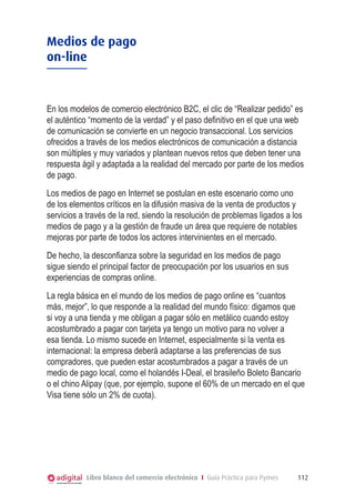 Medios de pago
on-line



En los modelos de comercio electrónico B2C, el clic de “Realizar pedido” es
el auténtico “momento de la verdad” y el paso definitivo en el que una web
de comunicación se convierte en un negocio transaccional. Los servicios
ofrecidos a través de los medios electrónicos de comunicación a distancia
son múltiples y muy variados y plantean nuevos retos que deben tener una
respuesta ágil y adaptada a la realidad del mercado por parte de los medios
de pago.
Los medios de pago en Internet se postulan en este escenario como uno
de los elementos críticos en la difusión masiva de la venta de productos y
servicios a través de la red, siendo la resolución de problemas ligados a los
medios de pago y a la gestión de fraude un área que requiere de notables
mejoras por parte de todos los actores intervinientes en el mercado.
De hecho, la desconfianza sobre la seguridad en los medios de pago
sigue siendo el principal factor de preocupación por los usuarios en sus
experiencias de compras online.
La regla básica en el mundo de los medios de pago online es “cuantos
más, mejor”, lo que responde a la realidad del mundo físico: digamos que
si voy a una tienda y me obligan a pagar sólo en metálico cuando estoy
acostumbrado a pagar con tarjeta ya tengo un motivo para no volver a
esa tienda. Lo mismo sucede en Internet, especialmente si la venta es
internacional: la empresa deberá adaptarse a las preferencias de sus
compradores, que pueden estar acostumbrados a pagar a través de un
medio de pago local, como el holandés I-Deal, el brasileño Boleto Bancario
o el chino Alipay (que, por ejemplo, supone el 60% de un mercado en el que
Visa tiene sólo un 2% de cuota).




            Libro blanco del comercio electrónico I Guía Práctica para Pymes   112
 