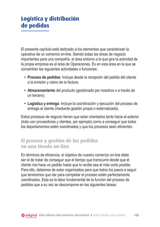Logística y distribución
de pedidos



El presente capítulo está dedicado a los elementos que caracterizan la
operativa de un comercio on-line. Siendo todas las áreas de negocio
importantes para una compañía, el área entorno a la que gira la actividad de
la propia empresa es el área de Operaciones. Es en esta área en la que se
concentran las siguientes actividades o funciones:
  •	 Proceso de pedidos: Incluye desde la recepción del pedido del cliente
     a la emisión y cobro de la factura.
  •	 Almacenamiento del producto (gestionado por nosotros o a través de
     un tercero).
  •	 Logística y entrega: Incluye la coordinación y ejecución del proceso de
     entrega al cliente (mediante gestión propia o externalizada).
Estos procesos de negocio tienen que estar orientados tanto hacia el exterior
(trato con proveedores y clientes, por ejemplo) como a conseguir que todos
los departamentos estén coordinados y que los procesos sean eficientes.


El proceso y gestión de los pedidos
en una tienda on-line
En términos de eficiencia, el objetivo de nuestro comercio on-line debe
ser el de tratar de conseguir que el tiempo que transcurre desde que el
cliente nos hace un pedido hasta que lo recibe sea el más corto posible.
Para ello, debemos de estar organizados para que todos los pasos a seguir
que tendremos que dar para completar el proceso estén perfectamente
coordinados. Esta es la labor fundamental de la función del proceso de
pedidos que a su vez se descompone en las siguientes tareas:




           Libro blanco del comercio electrónico I Guía Práctica para Pymes   126
 