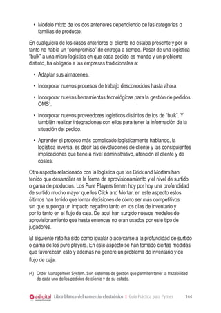 •	 Modelo mixto de los dos anteriores dependiendo de las categorías o
     familias de producto.
En cualquiera de los casos anteriores el cliente no estaba presente y por lo
tanto no había un “compromiso” de entrega a tiempo. Pasar de una logística
“bulk” a una micro logística en que cada pedido es mundo y un problema
distinto, ha obligado a las empresas tradicionales a:
  •	 Adaptar sus almacenes.
  •	 Incorporar nuevos procesos de trabajo desconocidos hasta ahora.
  •	 Incorporar nuevas herramientas tecnológicas para la gestión de pedidos.
     OMS4.
  •	 Incorporar nuevos proveedores logísticos distintos de los de “bulk”. Y
     también realizar integraciones con ellos para tener la información de la
     situación del pedido.
  •	 Aprender el proceso más complicado logísticamente hablando, la
     logística inversa, es decir las devoluciones de cliente y las consiguientes
     implicaciones que tiene a nivel administrativo, atención al cliente y de
     costes.
Otro aspecto relacionado con la logística que los Brick and Mortars han
tenido que desarrollar es la forma de aprovisionamiento y el nivel de surtido
o gama de productos. Los Pure Players tienen hoy por hoy una profundidad
de surtido mucho mayor que los Click and Mortar, en este aspecto estos
últimos han tenido que tomar decisiones de cómo ser más competitivos
sin que suponga un impacto negativo tanto en los días de inventario y
por lo tanto en el flujo de caja. De aquí han surgido nuevos modelos de
aprovisionamiento que hasta entonces no eran usados por este tipo de
jugadores.
El siguiente reto ha sido como igualar o acercarse a la profundidad de surtido
o gama de los pure players. En este aspecto se han tomado ciertas medidas
que favorezcan esto y además no genere un problema de inventario y de
flujo de caja.

(4)	 Order Management System. Son sistemas de gestión que permiten tener la trazabilidad
     de cada uno de los pedidos de cliente y de su estado.


             Libro blanco del comercio electrónico I Guía Práctica para Pymes         144
 