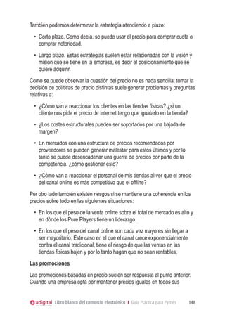 También podemos determinar la estrategia atendiendo a plazo:
  •	 Corto plazo. Como decía, se puede usar el precio para comprar cuota o
     comprar notoriedad.
  •	 Largo plazo. Estas estrategias suelen estar relacionadas con la visión y
     misión que se tiene en la empresa, es decir el posicionamiento que se
     quiere adquirir.
Como se puede observar la cuestión del precio no es nada sencilla; tomar la
decisión de políticas de precio distintas suele generar problemas y preguntas
relativas a:
  •	 ¿Cómo van a reaccionar los clientes en las tiendas físicas? ¿si un
     cliente nos pide el precio de Internet tengo que igualarlo en la tienda?
  •	 ¿Los costes estructurales pueden ser soportados por una bajada de
     margen?
  •	 En mercados con una estructura de precios recomendados por
     proveedores se pueden generar malestar para estos últimos y por lo
     tanto se puede desencadenar una guerra de precios por parte de la
     competencia. ¿cómo gestionar esto?
  •	 ¿Cómo van a reaccionar el personal de mis tiendas al ver que el precio
     del canal online es más competitivo que el offline?
Por otro lado también existen riesgos si se mantiene una coherencia en los
precios sobre todo en las siguientes situaciones:
  •	 En los que el peso de la venta online sobre el total de mercado es alto y
     en dónde los Pure Players tiene un liderazgo.
  •	 En los que el peso del canal online son cada vez mayores sin llegar a
     ser mayoritario. Este caso en el que el canal crece exponencialmente
     contra el canal tradicional, tiene el riesgo de que las ventas en las
     tiendas físicas bajen y por lo tanto hagan que no sean rentables.
Las promociones
Las promociones basadas en precio suelen ser respuesta al punto anterior.
Cuando una empresa opta por mantener precios iguales en todos sus


            Libro blanco del comercio electrónico I Guía Práctica para Pymes    148
 