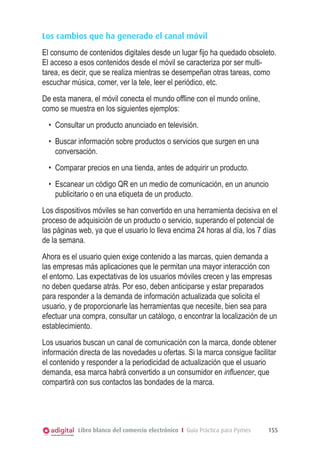 Los cambios que ha generado el canal móvil
El consumo de contenidos digitales desde un lugar fijo ha quedado obsoleto.
El acceso a esos contenidos desde el móvil se caracteriza por ser multi-
tarea, es decir, que se realiza mientras se desempeñan otras tareas, como
escuchar música, comer, ver la tele, leer el periódico, etc.
De esta manera, el móvil conecta el mundo offline con el mundo online,
como se muestra en los siguientes ejemplos:
  •	 Consultar un producto anunciado en televisión.
  •	 Buscar información sobre productos o servicios que surgen en una
     conversación.
  •	 Comparar precios en una tienda, antes de adquirir un producto.
  •	 Escanear un código QR en un medio de comunicación, en un anuncio
     publicitario o en una etiqueta de un producto.
Los dispositivos móviles se han convertido en una herramienta decisiva en el
proceso de adquisición de un producto o servicio, superando el potencial de
las páginas web, ya que el usuario lo lleva encima 24 horas al día, los 7 días
de la semana.
Ahora es el usuario quien exige contenido a las marcas, quien demanda a
las empresas más aplicaciones que le permitan una mayor interacción con
el entorno. Las expectativas de los usuarios móviles crecen y las empresas
no deben quedarse atrás. Por eso, deben anticiparse y estar preparados
para responder a la demanda de información actualizada que solicita el
usuario, y de proporcionarle las herramientas que necesite, bien sea para
efectuar una compra, consultar un catálogo, o encontrar la localización de un
establecimiento.
Los usuarios buscan un canal de comunicación con la marca, donde obtener
información directa de las novedades u ofertas. Si la marca consigue facilitar
el contenido y responder a la periodicidad de actualización que el usuario
demanda, esa marca habrá convertido a un consumidor en influencer, que
compartirá con sus contactos las bondades de la marca.




           Libro blanco del comercio electrónico I Guía Práctica para Pymes   155
 