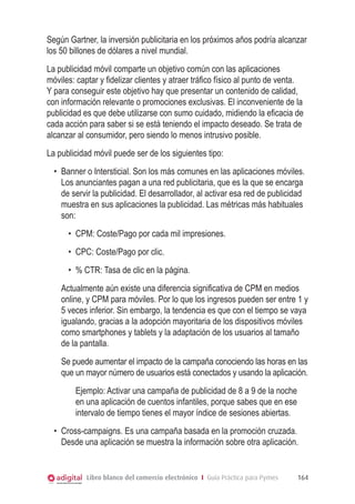 Según Gartner, la inversión publicitaria en los próximos años podría alcanzar
los 50 billones de dólares a nivel mundial.
La publicidad móvil comparte un objetivo común con las aplicaciones
móviles: captar y fidelizar clientes y atraer tráfico físico al punto de venta.
Y para conseguir este objetivo hay que presentar un contenido de calidad,
con información relevante o promociones exclusivas. El inconveniente de la
publicidad es que debe utilizarse con sumo cuidado, midiendo la eficacia de
cada acción para saber si se está teniendo el impacto deseado. Se trata de
alcanzar al consumidor, pero siendo lo menos intrusivo posible.
La publicidad móvil puede ser de los siguientes tipo:
  •	 Banner o Intersticial. Son los más comunes en las aplicaciones móviles.
     Los anunciantes pagan a una red publicitaria, que es la que se encarga
     de servir la publicidad. El desarrollador, al activar esa red de publicidad
     muestra en sus aplicaciones la publicidad. Las métricas más habituales
     son:
      •	 CPM: Coste/Pago por cada mil impresiones.
      •	 CPC: Coste/Pago por clic.
      •	 % CTR: Tasa de clic en la página.
    Actualmente aún existe una diferencia significativa de CPM en medios
    online, y CPM para móviles. Por lo que los ingresos pueden ser entre 1 y
    5 veces inferior. Sin embargo, la tendencia es que con el tiempo se vaya
    igualando, gracias a la adopción mayoritaria de los dispositivos móviles
    como smartphones y tablets y la adaptación de los usuarios al tamaño
    de la pantalla.
    Se puede aumentar el impacto de la campaña conociendo las horas en las
    que un mayor número de usuarios está conectados y usando la aplicación.
        Ejemplo: Activar una campaña de publicidad de 8 a 9 de la noche
        en una aplicación de cuentos infantiles, porque sabes que en ese
        intervalo de tiempo tienes el mayor índice de sesiones abiertas.
  •	 Cross-campaigns. Es una campaña basada en la promoción cruzada.
     Desde una aplicación se muestra la información sobre otra aplicación.


            Libro blanco del comercio electrónico I Guía Práctica para Pymes   164
 