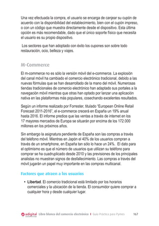 Una vez efectuada la compra, el usuario se encarga de canjear su cupón de
acuerdo con la disponibilidad del establecimiento, bien con el cupón impreso,
o con un código que muestra directamente desde el dispositivo. Esta última
opción es más recomendable, dado que el único soporte físico que necesita
el usuario es su propio dispositivo.
 Los sectores que han adoptado con éxito los cupones son sobre todo
restauración, ocio, belleza y viajes.


M-Commerce
El m-commerce no es sólo la versión móvil del e-commerce. La explosión
del canal móvil ha cambiado el comercio electrónico tradicional, debido a las
nuevas fórmulas que se han desarrollado de la mano del móvil. Numerosas
tiendas tradicionales de comercio electrónico han adaptado sus portales a la
navegación móvil mientras que otras han optado por lanzar una aplicación
nativa en las plataformas más populares, cosechando excelentes resultados.
Según un informe realizado por Forrester, titulado “European Online Retail
Forecast 2011-2016”, el e-commerce crecerá en España un 19% anual
hasta 2016. El informe predice que las ventas a través de internet en los
17 mayores mercados de Europa se situarán por encima de los 172.000
millones en los próximos años.
Sin embargo la asignatura pendiente de España son las compras a través
del teléfono móvil. Mientras en Japón el 40% de los usuarios compran a
través de un smartphone, en España tan sólo lo hace un 24%.  El dato para
el optimismo es que el número de usuarios que utilizan su teléfono para
comprar se ha cuadruplicado desde 2010 y las previsiones de los principales
analistas no muestran signos de desfallecimiento. Las compras a través del
móvil jugarán un papel muy importante en las compras multicanal.

Factores que atraen a los usuarios
  •	 Libertad. El comercio tradicional está limitado por los horarios
     comerciales y la ubicación de la tienda. El consumidor quiere comprar a
     cualquier hora y desde cualquier lugar.




           Libro blanco del comercio electrónico I Guía Práctica para Pymes   167
 