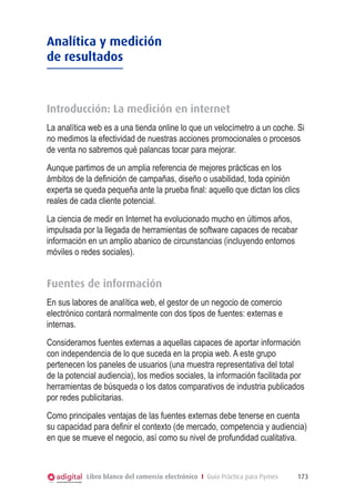 Analítica y medición
de resultados



Introducción: La medición en internet
La analítica web es a una tienda online lo que un velocímetro a un coche. Si
no medimos la efectividad de nuestras acciones promocionales o procesos
de venta no sabremos qué palancas tocar para mejorar.
Aunque partimos de un amplia referencia de mejores prácticas en los
ámbitos de la definición de campañas, diseño o usabilidad, toda opinión
experta se queda pequeña ante la prueba final: aquello que dictan los clics
reales de cada cliente potencial.
La ciencia de medir en Internet ha evolucionado mucho en últimos años,
impulsada por la llegada de herramientas de software capaces de recabar
información en un amplio abanico de circunstancias (incluyendo entornos
móviles o redes sociales).


Fuentes de información
En sus labores de analítica web, el gestor de un negocio de comercio
electrónico contará normalmente con dos tipos de fuentes: externas e
internas.
Consideramos fuentes externas a aquellas capaces de aportar información
con independencia de lo que suceda en la propia web. A este grupo
pertenecen los paneles de usuarios (una muestra representativa del total
de la potencial audiencia), los medios sociales, la información facilitada por
herramientas de búsqueda o los datos comparativos de industria publicados
por redes publicitarias.
Como principales ventajas de las fuentes externas debe tenerse en cuenta
su capacidad para definir el contexto (de mercado, competencia y audiencia)
en que se mueve el negocio, así como su nivel de profundidad cualitativa.



            Libro blanco del comercio electrónico I Guía Práctica para Pymes   173
 