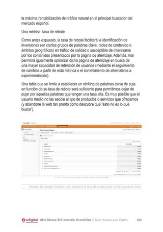 la máxima rentabilización del tráfico natural en el principal buscador del
mercado español.
Una métrica: tasa de rebote
Como antes expuesto, la tasa de rebote facilitará la identificación de
inversiones (en ciertos grupos de palabras clave, redes de contenido o
ámbitos geográficos) en tráfico de calidad o susceptible de interesarse
por los contenidos presentados por la página de aterrizaje. Además, nos
permitirá igualmente optimizar dicha página de aterrizaje en busca de
una mayor capacidad de retención de usuarios (mediante el seguimiento
de cambios a partir de esta métrica o el sometimiento de alternativas a
experimentación).
Una tabla que se limite a establecer un ránking de palabras clave de puja
en función de su tasa de rebote será suficiente para permitirnos dejar de
pujar por aquellas palabras que tengan una tasa alta. Es muy posible que el
usuario medio no las asocie al tipo de productos o servicios que ofrecemos
(y abandone la web tan pronto como descubre que “esto no es lo que
busca”).




     Informe de Google Analytics que muestra la tasa de rebote para ciertas palabras clave.




             Libro blanco del comercio electrónico I Guía Práctica para Pymes          183
 