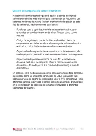 Gestión de campañas de correo electrónico
A pesar de su omnipresencia y patente abuso, el correo electrónico
sigue siendo el canal más eficiente para la obtención de resultados. Los
sistemas modernos de mailing facilitan enormemente la gestión de este
tipo de campañas, habilitando entre otras cosas:
  •	 Funciones para la optimización de la entrega efectiva al usuario
     (garantizando que los correos no terminan filtrados como correo
     basura)
  •	 Código de seguimiento propio, facilitando el análisis directo de
     conversiones asociadas a cada envío o campaña, así como los clics
     realizados por los destinatarios sobre los correos recibidos
  •	 Capacidades de segmentación de usuarios en la lista de correo, de
     modo que pueda personalizarse el mensaje enviado a cada segmento
  •	 Capacidades de puesta en marcha de tests A/B y multivariante,
     de cara a evaluar el mensaje más eficaz a partir de una muestra
     de usuarios, de modo previo a la remisión de un mailing al total de
     destinatarios
En paralelo, en la medida en que permite el seguimiento de toda campaña
identificada como tal (mediante parámetros de URL), la analítica web
aporta una “vista de pájaro” de incalculable valor a nivel comparativo (entre
diferentes canales, incluyendo el email), así como una mayor granularidad
en la identificación de patrones de conversión vinculados a diferentes
segmentos de usuarios.




           Libro blanco del comercio electrónico I Guía Práctica para Pymes   184
 