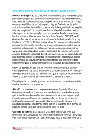 Otras obligaciones relacionadas sobre protección de datos
Medidas de seguridad. La creación y mantenimiento de un ﬁchero de datos
personales exige la aplicación de unas determinadas medidas de seguridad,
tanto técnicas como organizativas, que podrán variar en función de la mayor
o menor sensibilidad de los datos que lo integran. De inicio, se deberán
aplicar las medidas de nivel básico a cualquier ﬁchero, pudiendo ser exigible,
además, la aplicación acumulativa de las medidas de los niveles medio y
alto según los casos contemplados en la normativa. Pueden consultarse
las diferentes medidas de seguridad en el Real Decreto 1720/2007, de 21
de diciembre, por el que se aprueba el Reglamento de desarrollo de la Ley
Orgánica 15/1999, de 13 de diciembre, de protección de datos de carácter
personal, la información sobre las concretas medidas de seguridad que es
necesario aplicar según los datos que tratemos la podemos encontrar en
www.agpd.es en el apartado titulado responsable de ﬁcheros. Entre estas
medidas destaca la necesidad de elaborar un documento de seguridad en el
que debemos recoger las medidas de índole técnica y organizativa acorde
a la normativa de seguridad vigente en la empresa que será de obligado
cumplimiento para el personal con acceso a los datos de carácter personal
Deber de secreto. El que una persona nos haya facilitado sus datos de
carácter personal nos obliga a mantener la conﬁdencialidad de los mismos y
a no revelarlos a ninguna otra entidad salvo que le hayamos informado que
vamos a ceder sus datos y hayamos obtenido su consentimiento.
Esta obligación de custodia y secreto subsiste incluso una vez haya podido
ﬁnalizar la relación con la persona.
Atención de los derechos. Las personas que nos hayan facilitado sus
datos tienen derecho a poder conocer qué datos tenemos de ellos y para
qué, a solicitar que los cambiemos o cancelemos así como a oponerse al
tratamiento que realizamos con sus datos. Son los derechos de acceso,
rectiﬁcación, cancelación y oposición. Hay que responder siempre a la
solicitud que realicen informando sobre cual es el resultado de la misma. El
plazo de tiempo en el que hay que hacerlo es de 10 días.
Contrato de tratamiento de datos. Cuando la página web en la que
recojamos datos personales esté alojada en los servidores de otra empresa,
y un informático que no es de nuestra empresa haga el mantenimiento de la



           Libro blanco del comercio electrónico I Guía Práctica para Pymes   195
 