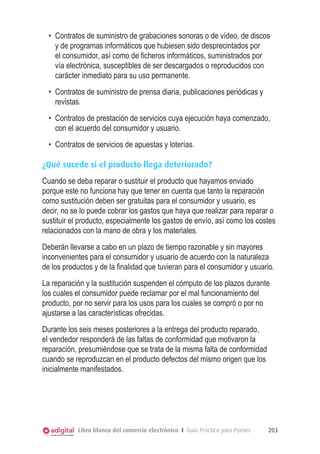 •	 Contratos de suministro de grabaciones sonoras o de vídeo, de discos
     y de programas informáticos que hubiesen sido desprecintados por
     el consumidor, así como de ﬁcheros informáticos, suministrados por
     vía electrónica, susceptibles de ser descargados o reproducidos con
     carácter inmediato para su uso permanente.
  •	 Contratos de suministro de prensa diaria, publicaciones periódicas y
     revistas.
  •	 Contratos de prestación de servicios cuya ejecución haya comenzado,
     con el acuerdo del consumidor y usuario.
  •	 Contratos de servicios de apuestas y loterías.

¿Qué sucede si el producto llega deteriorado?
Cuando se deba reparar o sustituir el producto que hayamos enviado
porque este no funciona hay que tener en cuenta que tanto la reparación
como sustitución deben ser gratuitas para el consumidor y usuario, es
decir, no se lo puede cobrar los gastos que haya que realizar para reparar o
sustituir el producto, especialmente los gastos de envío, así como los costes
relacionados con la mano de obra y los materiales.
Deberán llevarse a cabo en un plazo de tiempo razonable y sin mayores
inconvenientes para el consumidor y usuario de acuerdo con la naturaleza
de los productos y de la ﬁnalidad que tuvieran para el consumidor y usuario.
La reparación y la sustitución suspenden el cómputo de los plazos durante
los cuales el consumidor puede reclamar por el mal funcionamiento del
producto, por no servir para los usos para los cuales se compró o por no
ajustarse a las características ofrecidas.
Durante los seis meses posteriores a la entrega del producto reparado,
el vendedor responderá de las faltas de conformidad que motivaron la
reparación, presumiéndose que se trata de la misma falta de conformidad
cuando se reproduzcan en el producto defectos del mismo origen que los
inicialmente manifestados.




           Libro blanco del comercio electrónico I Guía Práctica para Pymes   203
 
