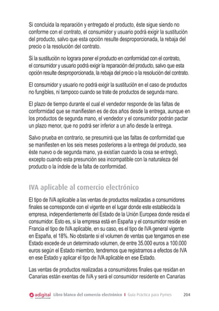 Si concluida la reparación y entregado el producto, éste sigue siendo no
conforme con el contrato, el consumidor y usuario podrá exigir la sustitución
del producto, salvo que esta opción resulte desproporcionada, la rebaja del
precio o la resolución del contrato.
Si la sustitución no lograra poner el producto en conformidad con el contrato,
el consumidor y usuario podrá exigir la reparación del producto, salvo que esta
opción resulte desproporcionada, la rebaja del precio o la resolución del contrato.
El consumidor y usuario no podrá exigir la sustitución en el caso de productos
no fungibles, ni tampoco cuando se trate de productos de segunda mano.
El plazo de tiempo durante el cual el vendedor responde de las faltas de
conformidad que se maniﬁesten es de dos años desde la entrega, aunque en
los productos de segunda mano, el vendedor y el consumidor podrán pactar
un plazo menor, que no podrá ser inferior a un año desde la entrega.
Salvo prueba en contrario, se presumirá que las faltas de conformidad que
se maniﬁesten en los seis meses posteriores a la entrega del producto, sea
éste nuevo o de segunda mano, ya existían cuando la cosa se entregó,
excepto cuando esta presunción sea incompatible con la naturaleza del
producto o la índole de la falta de conformidad.


IVA aplicable al comercio electrónico
El tipo de IVA aplicable a las ventas de productos realizadas a consumidores
ﬁnales se corresponde con el vigente en el lugar donde este establecida la
empresa, independientemente del Estado de la Unión Europea donde resida el
consumidor. Esto es, si la empresa está en España y el consumidor reside en
Francia el tipo de IVA aplicable, en su caso, es el tipo de IVA general vigente
en España, el 18%. No obstante si el volumen de ventas que tengamos en ese
Estado excede de un determinado volumen, de entre 35.000 euros a 100.000
euros según el Estado miembro, tendremos que registrarnos a efectos de IVA
en ese Estado y aplicar el tipo de IVA aplicable en ese Estado.
Las ventas de productos realizadas a consumidores ﬁnales que residan en
Canarias están exentas de IVA y será el consumidor residente en Canarias


            Libro blanco del comercio electrónico I Guía Práctica para Pymes    204
 