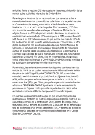 recibidas, frente al restante 2% interpuesto por la supuesta infracción de las
normas sobre publicidad interactiva del Código Ético.
Para desglosar los datos de las reclamaciones que versaban sobre el
comercio electrónico con consumidores, cabe hacer una especial mención
al número de mediaciones y, entre estas, al total de reclamaciones
finalizadas con un acuerdo entre las partes. Concretamente, 1.113 han
sido las mediaciones llevadas a cabo por el Comité de Mediación de
adigital, frente a las 859 del ejercicio anterior. Asimismo, los acuerdos de
mediación han aumentado del 60% con respecto a 2010, es decir han sido
531, frente a los 332 del año anterior, lo que supone que más del 50% de
las mediaciones se han resuelto satisfactoriamente. Por otro lado, el 21%
de las mediaciones han sido trasladadas a la Junta Arbitral Nacional de
Consumo, el 20% han sido archivadas por desistimiento del reclamante
aunque en algunos casos se alcanzó una resolución a la controversia o
se ofreció la posibilidad de que la misma fuera remitida a la Junta Arbitral
Nacional de Consumo. Por último, sólo 14 reclamaciones, interpuestas
contra entidades no adheridas a CONFIANZA ONLINE han sido remitidas a
las autoridades competentes en cada caso concreto.
Por otro lado, las reclamaciones que no han llegado a tramitarse han sido
un total de 1.543, de las cuales, respectivamente 582 excedían del ámbito
de aplicación del Código Ético de CONFIANZA ONLINE por no haber
contratado electrónicamente el producto/servicio objeto de la reclamación
(470), o bien porque el reclamante comprador no tenía la condición de
consumidor final (83) o, por último, porque la empresa reclamada sin estar
adherida a CONFIANZA ONLINE igualmente no tenía establecimiento
permanente en España, por lo que en la mayoría de estos casos se ha
remitido el expediente al Centro Europeo del Consumidor español.
En cuanto a los principales motivos por los que se han interpuesto las
reclamaciones, destacan las relativas al principio de legalidad relativo a los
supuestos generales de la contratación (26%), plazos de entrega (23%),
facturación (17%), derecho de desistimiento y anulación de las compras por
falta de existencias (8%), errores tipográficos (6%), y garantía de bienes de
consumo (6%), seguidos por los otros supuestos recogidos en el Código
Ético de CONFIANZA ONLINE.




            Libro blanco del comercio electrónico I Guía Práctica para Pymes   214
 