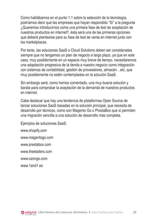 Como hablábamos en el punto 1.1 sobre la selección de la tecnología,
podríamos decir que las empresas que hayan respondido “Sí” a la pregunta
¿Queremos introducirnos como una primera fase de test de aceptación de
nuestros productos en internet?, ésta será una de las primeras opciones
que deberá plantearse para su fase de test de venta en internet junto con
los marketplaces.
Por tanto, las soluciones SaaS o Cloud Solutions deben ser consideradas
siempre que no tengamos un plan de negocio a largo plazo, ya que en este
caso, muy posiblemente en un espacio muy breve de tiempo, necesitaremos
una adaptación progresiva de la tienda a nuestro negocio como integración
con sistemas de contabilidad, gestión de proveedores, almacén…etc, que
muy posiblemente no estén contempladas en la solución SaaS.
Sin embargo será, como hemos comentado, una muy buena solución y
barata para comprobar la aceptación de la demanda de nuestros productos
en internet.
Cabe destacar que hay una tendencia de plataformas Open Source de
lanzar soluciones SaaS basadas en la solución principal, que necesita de
desarrollo por técnicos, como son Magento Go o PrestaBox que sí permiten
una migración sencilla a una solución de desarrollo más completa.
Ejemplos de soluciones SaaS:
www.shopify.com
www.magentogo.com
www.prestabox.com
www.theetailers.com
www.ozongo.com
www.1and1.es




           Libro blanco del comercio electrónico I Guía Práctica para Pymes   23
 
