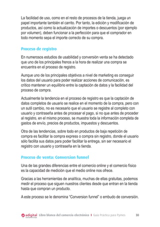 La facilidad de uso, como en el resto de procesos de la tienda, juega un
papel importante también el carrito. Por tanto, la edición y modificación de
productos, así como la actualización de importes o descuentos (por ejemplo
por volumen), deben funcionar a la perfección para que el comprador en
todo momento sepa el importe correcto de su compra.

Proceso de registro
En numerosos estudios de usabilidad y conversión venta se ha detectado
que uno de los principales frenos a la hora de realizar una compra se
encuentra en el proceso de registro.
Aunque uno de los principales objetivos a nivel de marketing es conseguir
los datos del usuario para poder realizar acciones de comunicación, es
crítico mantener un equilibrio entre la captación de datos y la facilidad del
proceso de compra.
Actualmente la tendencia en el proceso de registro es que la captación de
datos completos de usuario se realice en el momento de la compra, pero con
un sutil cambio, no es necesario que el usuario se registre al completo con
usuario y contraseña antes de procesar el pago, si no que antes de proceder
al registro, en el mismo proceso, se muestra toda la información completa de
gastos de envío, precios de productos, impuestos y descuentos.
Otra de las tendencias, sobre todo en productos de baja repetición de
compra es facilitar la compra express o compra sin registro, donde el usuario
sólo facilita sus datos para poder facilitar la entrega, sin ser necesario el
registro con usuario y contraseña en la tienda.

Proceso de venta: Conversion funnel
Una de las grandes diferencias entre el comercio online y el comercio físico
es la capacidad de medición que el medio online nos ofrece.
Gracias a las herramientas de analítica, muchas de ellas gratuitas, podemos
medir el proceso que siguen nuestros clientes desde que entran en la tienda
hasta que compran un producto.
A este proceso se le denomina “Conversion funnel” o embudo de conversión.



            Libro blanco del comercio electrónico I Guía Práctica para Pymes    30
 