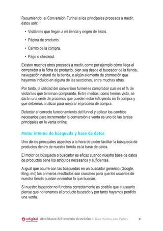 Resumiendo  el Conversion Funnel a los principales procesos a medir,
éstos son:
  •	 	 isitantes que llegan a mi tienda y origen de éstos.
     V
  •	 	 ágina de producto.
     P
  •	 	 arrito de la compra.
     C
  •	 Pago o checkout.
Existen muchos otros procesos a medir, como por ejemplo cómo llega el
comprador a la ficha de producto, bien sea desde el buscador de la tienda,
navegación natural de la tienda, o algún elemento de promoción que
hayamos incluido en alguna de las secciones, entre muchas otras.
Por tanto, la utilidad del conversion funnel es comprobar cual es el % de
visitantes que terminan comprando. Entre medias, como hemos visto, se
darán una serie de procesos que pueden estar influyendo en la compra y
que debemos analizar para mejorar el proceso de compra.
Detectar el correcto funcionamiento del funnel y aplicar los cambios
necesarios para incrementar la conversión a venta es uno de las tareas
principales en la venta online.

Motor interno de búsqueda y base de datos
Uno de los principales aspectos a la hora de poder facilitar la búsqueda de
productos dentro de nuestra tienda es la base de datos.
El motor de búsqueda o buscador es eficaz cuando nuestra base de datos
de productos tiene los atributos necesarios y suficientes.
A igual que ocurre con las búsquedas en un buscador genérico (Google,
Bing..etc) los primeros resultados son cruciales para que los usuarios de
nuestra tienda puedan encontrar lo que buscan.
Si nuestro buscador no funciona correctamente es posible que el usuario
piense que no tenemos el producto buscado y por tanto hayamos perdido
una venta.




            Libro blanco del comercio electrónico I Guía Práctica para Pymes   31
 