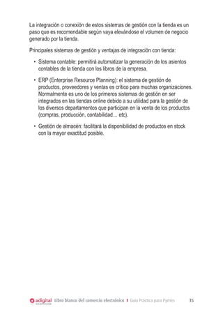La integración o conexión de estos sistemas de gestión con la tienda es un
paso que es recomendable según vaya elevándose el volumen de negocio
generado por la tienda.
Principales sistemas de gestión y ventajas de integración con tienda:
  •	 Sistema contable: permitirá automatizar la generación de los asientos
     contables de la tienda con los libros de la empresa.
  •	 ERP (Enterprise Resource Planning): el sistema de gestión de
     productos, proveedores y ventas es crítico para muchas organizaciones.
     Normalmente es uno de los primeros sistemas de gestión en ser
     integrados en las tiendas online debido a su utilidad para la gestión de
     los diversos departamentos que participan en la venta de los productos
     (compras, producción, contabilidad… etc).
  •	 Gestión de almacén: facilitará la disponibilidad de productos en stock
     con la mayor exactitud posible.




           Libro blanco del comercio electrónico I Guía Práctica para Pymes   35
 
