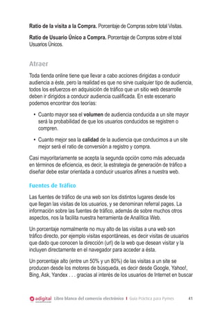 Ratio de la visita a la Compra. Porcentaje de Compras sobre total Visitas.
Ratio de Usuario Único a Compra. Porcentaje de Compras sobre el total
Usuarios Únicos.


Atraer
Toda tienda online tiene que llevar a cabo acciones dirigidas a conducir
audiencia a éste, pero la realidad es que no sirve cualquier tipo de audiencia,
todos los esfuerzos en adquisición de tráfico que un sitio web desarrolle
deben ir dirigidos a conducir audiencia cualificada. En este escenario
podemos encontrar dos teorías:
  •	 Cuanto mayor sea el volumen de audiencia conducida a un site mayor
     será la probabilidad de que los usuarios conducidos se registren o
     compren.
  •	 Cuanto mejor sea la calidad de la audiencia que conducimos a un site
     mejor será el ratio de conversión a registro y compra.
Casi mayoritariamente se acepta la segunda opción como más adecuada
en términos de eficiencia, es decir, la estrategia de generación de tráfico a
diseñar debe estar orientada a conducir usuarios afines a nuestra web.

Fuentes de Tráfico
Las fuentes de tráfico de una web son los distintos lugares desde los
que llegan las visitas de los usuarios, y se denominan referral pages. La
información sobre las fuentes de tráfico, además de sobre muchos otros
aspectos, nos la facilita nuestra herramienta de Analítica Web.
Un porcentaje normalmente no muy alto de las visitas a una web son
tráfico directo, por ejemplo visitas espontáneas, es decir visitas de usuarios
que dado que conocen la dirección (url) de la web que desean visitar y la
incluyen directamente en el navegador para acceder a ésta.
Un porcentaje alto (entre un 50% y un 80%) de las visitas a un site se
producen desde los motores de búsqueda, es decir desde Google, Yahoo!,
Bing, Ask, Yandex . . . gracias al interés de los usuarios de Internet en buscar


            Libro blanco del comercio electrónico I Guía Práctica para Pymes    41
 