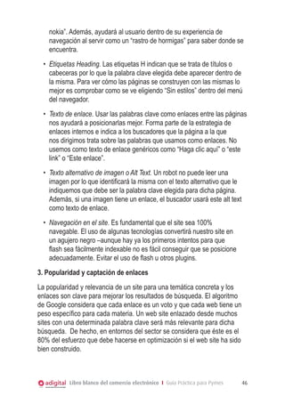 nokia”. Además, ayudará al usuario dentro de su experiencia de
    navegación al servir como un “rastro de hormigas” para saber donde se
    encuentra.
  •	 Etiquetas Heading. Las etiquetas H indican que se trata de títulos o
     cabeceras por lo que la palabra clave elegida debe aparecer dentro de
     la misma. Para ver cómo las páginas se construyen con las mismas lo
     mejor es comprobar como se ve eligiendo “Sin estilos” dentro del menú
     del navegador.
  •	 Texto de enlace. Usar las palabras clave como enlaces entre las páginas
     nos ayudará a posicionarlas mejor. Forma parte de la estrategia de
     enlaces internos e indica a los buscadores que la página a la que
     nos dirigimos trata sobre las palabras que usamos como enlaces. No
     usemos como texto de enlace genéricos como “Haga clic aquí” o “este
     link” o “Este enlace”.
  •	 Texto alternativo de imagen o Alt Text. Un robot no puede leer una
     imagen por lo que identificará la misma con el texto alternativo que le
     indiquemos que debe ser la palabra clave elegida para dicha página.
     Además, si una imagen tiene un enlace, el buscador usará este alt text
     como texto de enlace.
  •	 Navegación en el site. Es fundamental que el site sea 100%
     navegable. El uso de algunas tecnologías convertirá nuestro site en
     un agujero negro –aunque hay ya los primeros intentos para que
     flash sea fácilmente indexable no es fácil conseguir que se posicione
     adecuadamente. Evitar el uso de flash u otros plugins.
3. Popularidad y captación de enlaces
La popularidad y relevancia de un site para una temática concreta y los
enlaces son clave para mejorar los resultados de búsqueda. El algoritmo
de Google considera que cada enlace es un voto y que cada web tiene un
peso específico para cada materia. Un web site enlazado desde muchos
sites con una determinada palabra clave será más relevante para dicha
búsqueda. De hecho, en entornos del sector se considera que éste es el
80% del esfuerzo que debe hacerse en optimización si el web site ha sido
bien construido.



           Libro blanco del comercio electrónico I Guía Práctica para Pymes    46
 