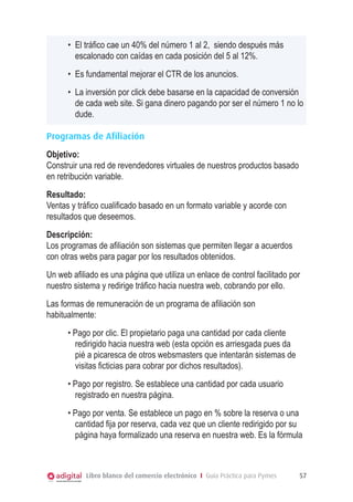 •	 El tráfico cae un 40% del número 1 al 2, siendo después más
         escalonado con caídas en cada posición del 5 al 12%.
      •	 Es fundamental mejorar el CTR de los anuncios.
      •	 La inversión por click debe basarse en la capacidad de conversión
         de cada web site. Si gana dinero pagando por ser el número 1 no lo
         dude.

Programas de Afiliación
Objetivo:
Construir una red de revendedores virtuales de nuestros productos basado
en retribución variable.
Resultado:
Ventas y tráfico cualificado basado en un formato variable y acorde con
resultados que deseemos.
Descripción:
Los programas de afiliación son sistemas que permiten llegar a acuerdos
con otras webs para pagar por los resultados obtenidos.
Un web afiliado es una página que utiliza un enlace de control facilitado por
nuestro sistema y redirige tráfico hacia nuestra web, cobrando por ello.
Las formas de remuneración de un programa de afiliación son
habitualmente:
      • Pago por clic. El propietario paga una cantidad por cada cliente
        redirigido hacia nuestra web (esta opción es arriesgada pues da
        pié a picaresca de otros websmasters que intentarán sistemas de
        visitas ficticias para cobrar por dichos resultados).
      • Pago por registro. Se establece una cantidad por cada usuario
        registrado en nuestra página.
      • Pago por venta. Se establece un pago en % sobre la reserva o una
        cantidad fija por reserva, cada vez que un cliente redirigido por su
        página haya formalizado una reserva en nuestra web. Es la fórmula



            Libro blanco del comercio electrónico I Guía Práctica para Pymes   57
 