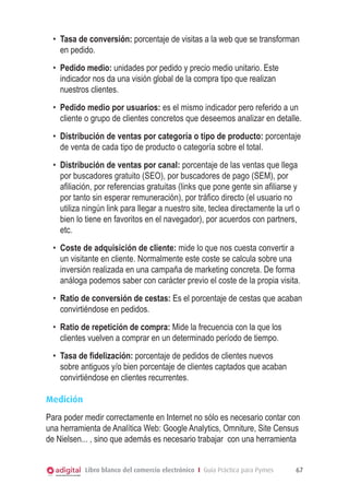 •	 Tasa de conversión: porcentaje de visitas a la web que se transforman
     en pedido.
  •	 Pedido medio: unidades por pedido y precio medio unitario. Este
     indicador nos da una visión global de la compra tipo que realizan
     nuestros clientes.
  •	 Pedido medio por usuarios: es el mismo indicador pero referido a un
     cliente o grupo de clientes concretos que deseemos analizar en detalle.
  •	 Distribución de ventas por categoría o tipo de producto: porcentaje
     de venta de cada tipo de producto o categoría sobre el total.
  •	 Distribución de ventas por canal: porcentaje de las ventas que llega
     por buscadores gratuito (SEO), por buscadores de pago (SEM), por
     afiliación, por referencias gratuitas (links que pone gente sin afiliarse y
     por tanto sin esperar remuneración), por tráfico directo (el usuario no
     utiliza ningún link para llegar a nuestro site, teclea directamente la url o
     bien lo tiene en favoritos en el navegador), por acuerdos con partners,
     etc.
  •	 Coste de adquisición de cliente: mide lo que nos cuesta convertir a
     un visitante en cliente. Normalmente este coste se calcula sobre una
     inversión realizada en una campaña de marketing concreta. De forma
     análoga podemos saber con carácter previo el coste de la propia visita.
  •	 Ratio de conversión de cestas: Es el porcentaje de cestas que acaban
     convirtiéndose en pedidos.
  •	 Ratio de repetición de compra: Mide la frecuencia con la que los
     clientes vuelven a comprar en un determinado período de tiempo.
  •	 Tasa de fidelización: porcentaje de pedidos de clientes nuevos
     sobre antiguos y/o bien porcentaje de clientes captados que acaban
     convirtiéndose en clientes recurrentes.

Medición
Para poder medir correctamente en Internet no sólo es necesario contar con
una herramienta de Analítica Web: Google Analytics, Omniture, Site Census
de Nielsen... , sino que además es necesario trabajar con una herramienta


            Libro blanco del comercio electrónico I Guía Práctica para Pymes   67
 