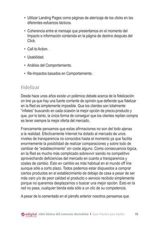 •	 Utilizar Landing Pages como páginas de aterrizaje de los clicks en los
     diferentes esfuerzos tácticos.
  •	 Coherencia entre el mensaje que presentamos en el momento del
     Impacto e información contenida en la página de destino después del
     Click.
  •	 Call to Action.
  •	 Usabilidad.
  •	 Análisis del Comportamiento.
  •	 Re-Impactos basados en Comportamiento.


Fidelizar
Desde hace unos años existe un polémico debate acerca de la fidelización
on line ya que hay una fuerte corriente de opinión que defiende que fidelizar
en la Red es simplemente imposible. Que los clientes son totalmente
“infieles” buscando en cada ocasión la mejor opción de precio-producto y
que, por lo tanto, la única forma de conseguir que los clientes repitan compra
es tener siempre la mejor oferta del mercado.
Francamente pensamos que estas afirmaciones no son del todo ajenas
a la realidad. Efectivamente Internet ha dotado al mercado de unos
niveles de transparencia no conocidos hasta el momento ya que facilita
enormemente la posibilidad de realizar comparaciones y sobre todo de
cambiar de “establecimiento” sin coste alguno. Como consecuencia lógica,
en la Red es mucho más complicado sobrevivir siendo no competitivo
aprovechando deficiencias del mercado en cuanto a transparencia y
costes de cambio. Esto en cambio es más habitual en el mundo off line
aunque sólo a corto plazo. Todos podemos estar dispuestos a comprar
ciertos productos en el establecimiento de debajo de casa a pesar de ser
más caro y/o de peor calidad el producto o servicio recibido simplemente
porque no queremos desplazarnos o buscar una mejor opción. Esto en la
red no pasa, cualquier tienda esta sólo a un clic de su competencia.
A pesar de lo comentado en el párrafo anterior nosotros pensamos que



            Libro blanco del comercio electrónico I Guía Práctica para Pymes   70
 
