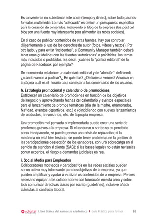Es conveniente no subestimar este coste (tiempo y dinero), sobre todo para los
formatos multimedia. Lo más “adecuado” es definir un presupuesto específico
para la creación de contenidos, incluyendo el blog de la empresa (los post del
blog son una fuente muy interesante para alimentar las redes sociales).
En el caso de publicar contenidos de otras fuentes, hay que controlar
diligentemente el uso de los derechos de autor (fotos, videos y textos). Por
otro lado, y para evitar “incidentes”, el Community Manager también deberá
tener unas guidelines con las fuentes “autorizadas” o prohibidas, los temas
más indicados o prohibidos. Es decir, ¿cuál es la “política editorial” de la
página de Facebook, por ejemplo?
Se recomienda establecer un calendario editorial y de “atención”: definiendo
¿cuándo vamos a publicar?¿ En qué días? ¿De lunes a viernes? Anunciar en
la página cuál es el horario para contestar a los comentarios de los usuarios.
h. Estrategia promocional y calendario de promociones
Establecer un calendario de promociones en función de los objetivos
del negocio y aprovechando fechas del calendario y eventos especiales
para el lanzamiento de promos temáticas (día de la madre, enamorados,
Navidad, eventos deportivos, etc.) o coincidiendo con nuevos lanzamientos
de productos, aniversarios, etc. de la propia empresa.
Una promoción mal pensada o implementada puede crear una serie de
problemas graves a la empresa. Si el concurso o sorteo no es percibido
como transparente, se puede generar una crisis de reputación; si la
mecánica no está bien testada, se puede tener problemas en la gestión de
las participaciones o selección de los ganadores, con una sobrecarga en el
servicio de atención al cliente (SAC); si las bases legales no están revisadas
por un expertos, el riesgo a demandas judiciales es real.
i. Social Media para Empleados
Colaboradores motivados y participativos en las redes sociales pueden
ser un activo muy interesante para los objetivos de la empresa, ya que
pueden amplificar y ayudar a viralizar los contenidos de la empresa. Pero es
necesario equipar a los colaboradores con formación en esta área y sobre
todo comunicar directivas claras por escrito (guidelines), inclusive añadir
cláusulas al contracto laboral.




            Libro blanco del comercio electrónico I Guía Práctica para Pymes   86
 