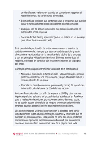 de identificarse, y siempre y cuando los comentarios respeten el
      resto de normas, no serán nunca eliminados.
    •	 Subir archivos o enlaces que contengan virus o programas que puedan
       dañar el funcionamiento de los ordenadores de otras personas.
    •	 Cualquier tipo de acción comercial o que solicite donaciones no
       autorizadas por la empresa.
    •	 Tácticas de “link baiting spammer” (incluir un enlace en un mensaje
       para atraer tráfico a un sitio web).


Está permitida la publicación de invitaciones a cursos o eventos de
carácter no comercial, siempre que sean de carácter gratuito y estén
directamente relacionados con la temática de la página de la empresa
y con los principios y filosofía de la misma. Si tienes alguna duda al
respecto, no dudes en consultar con los administradores de la página
por email.
Consejos genéricos para incrementar la calidad de la participación:
    •	 No uses el muro como si fuera un chat. Publica mensajes, pero no
       pretendas mantener una conversación, ya que dificulta la lectura y
       molesta al resto de usuarios.
    •	 Respeta los derechos de autor (patrimonial y moral). Si reproduces
       información, cita la fuente de dónde la has sacado.
Acciones Promocionales: con el fin de respetar la LOPD y otras normas
legales españolas, así como los procedimientos autorizados en Facebook
para la realización de acciones promocionales dentro de su red social,
no se podrán acoger o beneficiar de ninguna promoción del perfil de la
empresa aquellas personas que no sean residentes en España.
Los administradores y/o moderadores tienen la potestad para borrar
inmediatamente todos aquellos mensajes, usuarios y empresas que no
cumplan las citadas normas. Esta política no tiene por objeto limitar los
comentarios u opiniones expresados con urbanidad, por más críticos
que sean, sino más bien mantener el valor de la página para toda


         Libro blanco del comercio electrónico I Guía Práctica para Pymes   93
 