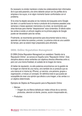 Es necesario no olvidar mantener a todos los colaboradores bien informados
de lo que está pasando y de cómo deberán actuar con los perfiles de la
empresa o los suyos, si en algún momento fueran confrontados con el
problema.
Si la crisis ha dejado secuelas en los motores de búsqueda como Google
(es decir, si cuando busco la marca o producto de la empresa pasadas unas
semanas o meses aparecen menciones a la crisis), se recomienda usar
otras técnicas para intentar “desposicionar” esos contenidos. El efecto sobre
las ventas si existe un artículo negativo en la primera página de Google
puede ser devastador para las ventas.
Finalmente, se recomienda aprovechar para documentar toda la crisis y
aprender con todos los aciertos y errores. La próxima crisis es una cuestión
de tiempo, pero se estará mejor preparados para afrontarla.


ORM: Online Reputation Managment
El ORM (Online Reputation Managment) en castellano “Gestión de la
Reputación Online”, se conoce en España como “Reputación Online”. Esta
disciplina abarca varias vertientes con objetivos directos diferentes entre sí,
pero con una misma finalidad, el cuidado de la imagen de marca.
Al hablar de reputación, no sólo podemos encontrarnos con la gestión de
la imagen en internet de una marca, sino también de un producto que es
una marca en sí misma (ej: iPhone), un servicio, una persona, grupos u
organización, e incluso un concepto. En definitiva todo lo que pueda ser
susceptible de crear una opinión que afecte a una imagen, a las ventas o a
un objetivo determinado.
Ejemplos de Objetos de Preocupación para la Reputación Online:
  •	 Marcas:
      •	 Imagen de una Marca dañada por malas críticas de su servicio,
         productos, atención al cliente, precios, acción irresponsable etc..
  •	 Productos:




            Libro blanco del comercio electrónico I Guía Práctica para Pymes   96
 