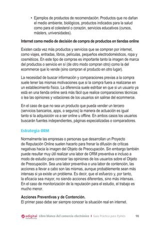 •	 Ejemplos de productos de recomendación: Productos que no dañan
         el medio ambiente, biológicos, productos indicados para la salud
         como para el colesterol o corazón, servicios educativos (cursos,
         másters, universidades).
Internet como medio de decisión de compra de productos en tiendas online
Existen cada vez más productos y servicios que se compran por internet,
como viajes, entradas, libros, películas, pequeños electrodomésticos, ropa y
cosméticos. En este tipo de compras es importante tanto la imagen de marca
del productos o servicio en sí (de otro modo compran otro) como la del
ecommerce que lo vende (sino compran el producto en otro lugar).
La necesidad de buscar información y comparaciones previas a la compra
suele tener las mismas motivaciones que si la compra fuera a realizarse en
un establecimiento físico. La diferencia suele estribar en que si un usuario ya
está en una tienda online será más fácil que realice comparaciones técnicas
o lea las opiniones y votaciones de los usuarios sin salirse del ecommerce.
En el caso de que no sea un producto que pueda vender un tercero
(servicios bancarios, apps, o seguros) la manera de actuación es igual
tanto si la adquisición va a ser online u offline. En ambos casos los usuarios
buscarán fuentes independientes, páginas especializadas o comparadores.

Estrategia ORM
Normalmente las empresas o personas que desarrollan un Proyecto
de Reputación Online suelen hacerlo para frenar la difusión de críticas
negativas hacia la imagen del Objeto de Preocupación. Sin embargo también
puede resultar muy útil realizar una labor de ORM preventiva e incluso a
modo de estudio para conocer las opiniones de los usuarios sobre el Objeto
de Preocupación. Sea una labor preventiva o una labor de contención, las
acciones a llevar a cabo son las mismas, aunque probablemente sean más
intensas si ya existe un problema. Es decir, que el esfuerzo y, por tanto,
la eficacia sea mayor, no siendo acciones diferentes, sino más intensas.
En el caso de monitorización de la reputación para el estudio, el trabajo es
mucho menor.
Acciones Preventivas y de Contención.
El primer paso debe ser siempre conocer la situación real en internet.


            Libro blanco del comercio electrónico I Guía Práctica para Pymes   98
 