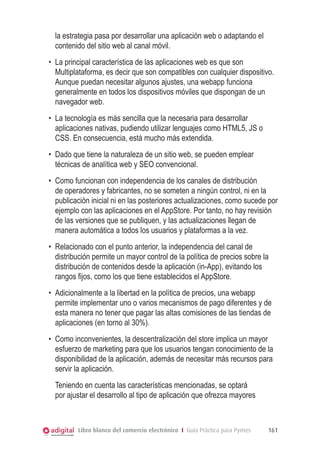 la estrategia pasa por desarrollar una aplicación web o adaptando el
  contenido del sitio web al canal móvil.
•	 La principal característica de las aplicaciones web es que son
   Multiplataforma, es decir que son compatibles con cualquier dispositivo.
   Aunque puedan necesitar algunos ajustes, una webapp funciona
   generalmente en todos los dispositivos móviles que dispongan de un
   navegador web.
•	 La tecnología es más sencilla que la necesaria para desarrollar
   aplicaciones nativas, pudiendo utilizar lenguajes como HTML5, JS o
   CSS. En consecuencia, está mucho más extendida.
•	 Dado que tiene la naturaleza de un sitio web, se pueden emplear
   técnicas de analítica web y SEO convencional.
•	 Como funcionan con independencia de los canales de distribución
   de operadores y fabricantes, no se someten a ningún control, ni en la
   publicación inicial ni en las posteriores actualizaciones, como sucede por
   ejemplo con las aplicaciones en el AppStore. Por tanto, no hay revisión
   de las versiones que se publiquen, y las actualizaciones llegan de
   manera automática a todos los usuarios y plataformas a la vez.
•	 Relacionado con el punto anterior, la independencia del canal de
   distribución permite un mayor control de la política de precios sobre la
   distribución de contenidos desde la aplicación (in-App), evitando los
   rangos fijos, como los que tiene establecidos el AppStore.
•	 Adicionalmente a la libertad en la política de precios, una webapp
   permite implementar uno o varios mecanismos de pago diferentes y de
   esta manera no tener que pagar las altas comisiones de las tiendas de
   aplicaciones (en torno al 30%).
•	 Como inconvenientes, la descentralización del store implica un mayor
   esfuerzo de marketing para que los usuarios tengan conocimiento de la
   disponibilidad de la aplicación, además de necesitar más recursos para
   servir la aplicación.
  Teniendo en cuenta las características mencionadas, se optará
  por ajustar el desarrollo al tipo de aplicación que ofrezca mayores



          Libro blanco del comercio electrónico I Guía Práctica para Pymes   161
 