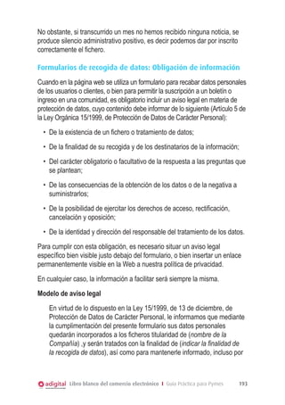 No obstante, si transcurrido un mes no hemos recibido ninguna noticia, se
produce silencio administrativo positivo, es decir podemos dar por inscrito
correctamente el ﬁchero.

Formularios de recogida de datos: Obligación de información
Cuando en la página web se utiliza un formulario para recabar datos personales
de los usuarios o clientes, o bien para permitir la suscripción a un boletín o
ingreso en una comunidad, es obligatorio incluir un aviso legal en materia de
protección de datos, cuyo contenido debe informar de lo siguiente (Artículo 5 de
la Ley Orgánica 15/1999, de Protección de Datos de Carácter Personal):
  •	 De la existencia de un ﬁchero o tratamiento de datos;
  •	 De la ﬁnalidad de su recogida y de los destinatarios de la información;
  •	 Del carácter obligatorio o facultativo de la respuesta a las preguntas que
     se plantean;
  •	 De las consecuencias de la obtención de los datos o de la negativa a
     suministrarlos;
  •	 De la posibilidad de ejercitar los derechos de acceso, rectiﬁcación,
     cancelación y oposición;
  •	 De la identidad y dirección del responsable del tratamiento de los datos.
Para cumplir con esta obligación, es necesario situar un aviso legal
especíﬁco bien visible justo debajo del formulario, o bien insertar un enlace
permanentemente visible en la Web a nuestra política de privacidad.
En cualquier caso, la información a facilitar será siempre la misma.
Modelo de aviso legal
    En virtud de lo dispuesto en la Ley 15/1999, de 13 de diciembre, de
    Protección de Datos de Carácter Personal, le informamos que mediante
    la cumplimentación del presente formulario sus datos personales
    quedarán incorporados a los ﬁcheros titularidad de (nombre de la
    Compañía) ,y serán tratados con la ﬁnalidad de (indicar la finalidad de
    la recogida de datos), así como para mantenerle informado, incluso por



            Libro blanco del comercio electrónico I Guía Práctica para Pymes   193
 
