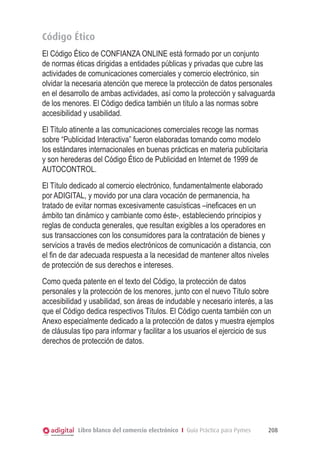 Código Ético
El Código Ético de CONFIANZA ONLINE está formado por un conjunto
de normas éticas dirigidas a entidades públicas y privadas que cubre las
actividades de comunicaciones comerciales y comercio electrónico, sin
olvidar la necesaria atención que merece la protección de datos personales
en el desarrollo de ambas actividades, así como la protección y salvaguarda
de los menores. El Código dedica también un título a las normas sobre
accesibilidad y usabilidad.
El Título atinente a las comunicaciones comerciales recoge las normas
sobre “Publicidad Interactiva” fueron elaboradas tomando como modelo
los estándares internacionales en buenas prácticas en materia publicitaria
y son herederas del Código Ético de Publicidad en Internet de 1999 de
AUTOCONTROL.
El Título dedicado al comercio electrónico, fundamentalmente elaborado
por ADIGITAL, y movido por una clara vocación de permanencia, ha
tratado de evitar normas excesivamente casuísticas –ineficaces en un
ámbito tan dinámico y cambiante como éste-, estableciendo principios y
reglas de conducta generales, que resultan exigibles a los operadores en
sus transacciones con los consumidores para la contratación de bienes y
servicios a través de medios electrónicos de comunicación a distancia, con
el fin de dar adecuada respuesta a la necesidad de mantener altos niveles
de protección de sus derechos e intereses.
Como queda patente en el texto del Código, la protección de datos
personales y la protección de los menores, junto con el nuevo Título sobre
accesibilidad y usabilidad, son áreas de indudable y necesario interés, a las
que el Código dedica respectivos Títulos. El Código cuenta también con un
Anexo especialmente dedicado a la protección de datos y muestra ejemplos
de cláusulas tipo para informar y facilitar a los usuarios el ejercicio de sus
derechos de protección de datos.




            Libro blanco del comercio electrónico I Guía Práctica para Pymes   208
 
