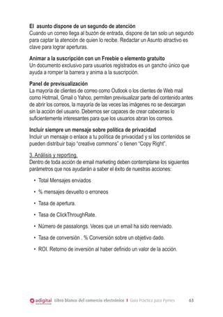 El  asunto dispone de un segundo de atención
Cuando un correo llega al buzón de entrada, dispone de tan solo un segundo
para captar la atención de quien lo recibe. Redactar un Asunto atractivo es
clave para lograr aperturas.
Animar a la suscripción con un Freebie o elemento gratuito
Un documento exclusivo para usuarios registrados es un gancho único que
ayuda a romper la barrera y anima a la suscripción.
Panel de previsualización
La mayoría de clientes de correo como Outlook o los clientes de Web mail
como Hotmail, Gmail o Yahoo, permiten previsualizar parte del contenido antes
de abrir los correos, la mayoría de las veces las imágenes no se descargan
sin la acción del usuario. Debemos ser capaces de crear cabeceras lo
suficientemente interesantes para que los usuarios abran los correos.
Incluir siempre un mensaje sobre política de privacidad
Incluir un mensaje o enlace a tu política de privacidad y si los contenidos se
pueden distribuir bajo “creative commons” o tienen “Copy Right”.
3. Análisis y reporting.
Dentro de toda acción de email marketing deben contemplarse los siguientes
parámetros que nos ayudarán a saber el éxito de nuestras acciones:
  •	 Total Mensajes enviados
  •	 % mensajes devuelto o erroneos
  •	 Tasa de apertura.
  •	 Tasa de ClickThroughRate.
  •	 Número de passalongs. Veces que un email ha sido reenviado.
  •	 Tasa de conversión . % Conversión sobre un objetivo dado.
  •	 ROI. Retorno de inversión al haber definido un valor de la acción.




            Libro blanco del comercio electrónico I Guía Práctica para Pymes   63
 