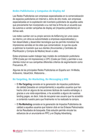 Redes Publicitarias y Campañas de Display Ad
Las Redes Publicitarias son empresas especializadas en la comercialización
de espacios publicitarios en Internet o, dicho de otro modo, son empresas
especializadas en la explotación del inventario publicitario de aquellas webs
que previamente han incorporado a su red tras la firma de un acuerdo que
les autoriza a vender campañas de display ad (impactos publicitarios) en
dichas web.
Las redes cuentan con su propio servicio de AdServing (en unos casos
es interno y en otros es subcontratado a empresas especializadas) y
han desarrollado y desarrollan tecnología que les permite monetizar las
impresiones servidas en los sites que comercializan, lo que les ayuda
a optimizar la inversión que sus clientes (Anunciantes y Centrales de
Planificación y Compra de Medios) llevan a cabo.
Estas empresas suelen trabajar bajo modelo de contratación publicitaria
CPM (Coste por mil impresiones) o CPC (Coste por Click) y permiten a sus
clientes incluir en sus campañas diferentes criterios de segmentación como
Frecuencia, IP...
Algunas de las principales Redes Publicitarias en España son: Hi-Media,
Antevenio, ValueClick, Weborama…

Re-Targeting, Re-Marketing, Re-Messaging y RTB
  •	 El Re-Targeting consiste en la generación de impactos publicitarios
     de calidad (basados en comportamiento) a aquellos usuarios que han
     hecho click en alguna de las acciones tácticas de nuestra estrategia, o
     gracias a una visita espontánea, o ha accedido a alguno de nuestras
     landing pages, es decir, trata de recuperar ese usuario que ha accedido
     a contenido nuestro pero que finalmente no ha realizado la compra.
  •	 El Re-Marketing consiste en la generación de Impactos Publicitarios de
     calidad a aquellos usuarios que hicieron click en los Enlaces Patrocinados
     de los Resultados de búsqueda. Esta solución permite vincular los
     esfuerzos de un anunciante en PPC y en Display Advertising.




           Libro blanco del comercio electrónico I Guía Práctica para Pymes   64
 