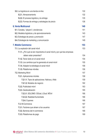 5.2.	La logística en una tienda on-line	

132

5.2.1. Almacenamiento	

132

5.2.2. El proceso logístico y la entrega	

135

5.2.3. Formas de entrega y estrategias de precio	

136

6.	Venta Multicanal	

140

6.1.	Canales, “players” y tendencias	

141

6.2. Modelos logísticos y de aprovisionamiento	

143

6.3.	Estrategia de precio y promoción	

147

6.4.	Estrategia de marketing y comunicación	

149

7.	Mobile Commerce	
7.1.	La explosión del canal móvil	

153
153

7.1.1. ¿Por qué es tan importante el canal móvil y por qué las empresas
deben estar presentes?	

154

7.1.2. Tener éxito en el canal móvil	

154

7.1.3. Los cambios que ha generado el canal móvil	

155

7.1.4. Adaptar la estrategia al canal móvil	

156

7.1.5. Plataformas móviles	

156

7.2.	Marketing Móvil	
7.2.1. Aplicaciones móviles	

157
158

7.2.1.1. Tipos de aplicaciones: Nativas y Web	

159

7.2.1.2. Modelos de negocio	

162

7.2.2. Publicidad móvil	

163

7.2.3. Geolocalización	

165

7.2.3.1. SOLOMO: SOcial, LOcal, MÓvil	

166

7.2.3.2. Realidad Aumentada	

166

7.2.4. Cupones	

166

7.3.	M-Commerce	

167

7.3.1. Factores que atraen a los usuarios	

167

7.3.2. Barreras del m-commerce	

168

7.3.3. Plataformas de pago	

169

Libro blanco del comercio electrónico I Guía Práctica para Pymes

10

 