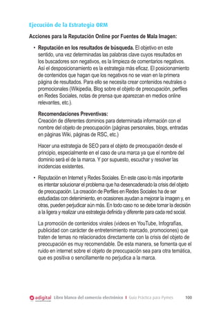 Ejecución de la Estrategia ORM
Acciones para la Reputación Online por Fuentes de Mala Imagen:
•	 Reputación en los resultados de búsqueda. El objetivo en este
sentido, una vez determinadas las palabras clave cuyos resultados en
los buscadores son negativos, es la limpieza de comentarios negativos.
Así el desposicionamiento es la estrategia más eficaz. El posicionamiento
de contenidos que hagan que los negativos no se vean en la primera
página de resultados. Para ello se necesita crear contenidos neutrales o
promocionales (Wikipedia, Blog sobre el objeto de preocupación, perfiles
en Redes Sociales, notas de prensa que aparezcan en medios online
relevantes, etc.).
Recomendaciones Preventivas:
Creación de diferentes dominios para determinada información con el
nombre del objeto de preocupación (páginas personales, blogs, entradas
en páginas Wiki, páginas de RSC, etc.)
Hacer una estrategia de SEO para el objeto de preocupación desde el
principio, especialmente en el caso de una marca ya que el nombre del
dominio será el de la marca. Y por supuesto, escuchar y resolver las
incidencias existentes.
•	 Reputación en Internet y Redes Sociales. En este caso lo más importante
es intentar solucionar el problema que ha desencadenado la crisis del objeto
de preocupación. La creación de Perfiles en Redes Sociales ha de ser
estudiadas con detenimiento, en ocasiones ayudan a mejorar la imagen y, en
otras, pueden perjudicar aún más. En todo caso no se debe tomar la decisión
a la ligera y realizar una estrategia definida y diferente para cada red social.
La promoción de contenidos virales (videos en YouTube, Infografías,
publicidad con carácter de entretenimiento marcado, promociones) que
traten de temas no relacionados directamente con la crisis del objeto de
preocupación es muy recomendable. De esta manera, se fomenta que el
ruido en internet sobre el objeto de preocupación sea para otra temática,
que es positiva o sencillamente no perjudica a la marca.

Libro blanco del comercio electrónico I Guía Práctica para Pymes

100

 