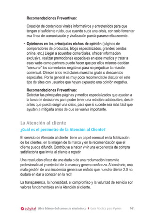 Recomendaciones Preventivas:
Creación de contenidos virales informativos y entretenidos para que
tengan el suficiente ruido, que cuando surja una crisis, con solo fomentar
esa línea de comunicación y viralización pueda pararse eficazmente.
•	 Opiniones en los principales nichos de opinión (páginas de
comparadores de productos, blogs especializados, grandes tiendas
online, etc.) Llegar a acuerdos comerciales, ofrecer información
exclusiva, realizar promociones especiales en esos medios y tratar a
esas webs como partners puede hacer que por ellos mismos decidan
“censurar” los comentarios negativos para no perjudicar la relación
comercial. Ofrecer a los redactores muestras gratis o descuentos
especiales. Por lo general es muy poco recomendable discutir en este
tipo de sites con usuarios que hayan expuesto una opinión negativa.
Recomendaciones Preventivas:
Detectar las principales páginas y medios especializados que ayudan a
la toma de decisiones para poder tener una relación colaborativa, desde
antes que pueda surgir una crisis, para que si sucede sea más fácil que
ayuden a mitigarla antes de que se vuelva importante.

La Atención al cliente
¿Cuál es el perímetro de la Atención al Cliente?
El servicio de Atención al cliente tiene un papel esencial en la fidelización
de los clientes, en la imagen de la marca y en la recomendación que el
cliente pueda difundir. Contribuye a hacer vivir una experiencia de compra
satisfactoria que invita al cliente a repetir
Una resolución eficaz de una duda o de una reclamación transmite
profesionalidad y seriedad de la marca y genera confianza. Al contrario, una
mala gestión de una incidencia genera un enfado que nuestro cliente 2.0 no
dudará en dar a conocer en la red!
La transparencia, la honestidad, el compromiso y la voluntad de servicio son
valores fundamentales en la Atención al cliente.

Libro blanco del comercio electrónico I Guía Práctica para Pymes

101

 