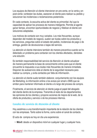 Los equipos de Atención al cliente intervienen en pre-venta, en la venta y en
post-venta: contestan las dudas, asesoran al cliente para realizar su pedido y
solucionan las incidencias o reclamaciones posteriores.
En cada contacto, la escucha activa del cliente es primordial. Así que la
capacidad de aplicar los procesos de manera inteligente. Permite al agente
ganar tiempo, encontrar oportunidades de negocio y fidelizar al cliente con
soluciones adaptadas.
Los motivos de contacto son muy variados. Los más frecuentes, aunque
dependen del modelo de negocio, suelen ser dudas sobre los productos y
los servicios, preguntas sobre el estado del pedido, incidencias de pago o de
entrega, gestión de devoluciones o bajas del servicio.
La atención al cliente interviene también de manera preventiva cuando se ha
detectado un problema para contactar con los clientes afectados, dándoles
una solución.
Es también responsabilidad del servicio de Atención al cliente actualizar
de manera permanente la base de conocimiento online para que el cliente
encuentre la respuesta a sus dudas más frecuentes de manera inmediata.
Disponer de autoservicio dota al cliente de la seguridad necesaria para
realizar su compra, y evita contactos por falta de información.
La atención al cliente suele también elaborar, conjuntamente con los equipos
de Marketing, la información online o los avisos por email o SMS que se
emiten para mantener informado al cliente a lo largo del proceso de compra.
Finalmente, el servicio de atención al cliente juega el papel del abogado
del cliente dentro de la empresa. Transmite al resto de los departamentos
las opiniones de los clientes y propone acciones de mejora de la web, de la
oferta de productos y servicio o de los procesos internos.
Canales de servicio de Atención al cliente
Hoy asistimos a una transformación importante de la relación de los clientes
con las empresas. Tanto sobre la forma, como sobre el canal de contacto.
El acto de compra es hoy en día una experiencia:
•	 Móvil: desde un dispositivo móvil en cualquier lugar y cualquier hora.
Libro blanco del comercio electrónico I Guía Práctica para Pymes

102

 