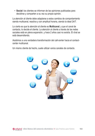 •	 Social: los clientes se informan de las opiniones publicadas para
decidirse y comparten a su vez su propia opinión.
La atención al cliente debe adaptarse a estos cambios de comportamiento
siendo multicanal, reactiva y con amplitud horaria, siendo la ideal 24/7.
Lo cierto es que la atención al cliente es Multicanal, y que el canal de
contacto, lo decide el cliente. La atención al cliente a través de las redes
sociales está en plena expansión, y hace 2 años casi no existía. El chat se
está desarrollando.
Asistimos a una verdadera transformación del call-center hacia el contactcenter multicanal.
Un mismo cliente
Un mismo clientede hecho suele utilizar varios canales de contacto.
de hecho, suele utilizar varios canales de contacto.

-%

WWW

@

Libro blanco del comercio electrónico I Guía Práctica para Pymes

103

 
