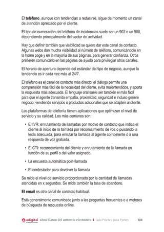 El teléfono, aunque con tendencias a reducirse, sigue de momento un canal
de atención apreciado por el cliente.
El tipo de numeración del teléfono de incidencias suele ser un 902 o un 900,
dependiendo principalmente del sector de actividad.
Hay que definir también que visibilidad se quiere dar este canal de contacto.
Algunas webs dan mucha visibilidad al número de teléfono, comunicándolo en
la home page y en la mayoría de sus páginas, para generar confianza. Otros
prefieren comunicarlo en las páginas de ayuda para privilegiar otros canales.
El horario de apertura depende del estándar del tipo de negocio, aunque la
tendencia es ir cada vez más al 24/7.
El teléfono es el canal de contacto más directo: el diálogo permite una
comprensión más fácil de la necesidad del cliente, evita malentendidos, y aporta
la respuesta más adecuada. El lenguaje oral suele ser también el más fácil
para que el agente transmita empatía, proximidad, seguridad e incluso genere
negocio, vendiendo servicios o productos adicionales que se adapten al cliente.
Las plataformas de telefonía tienen aplicaciones que optimizan el nivel de
servicio y su calidad. Los más comunes son:
•	 El IVR: enrutamiento de llamadas por motivo de contacto que indica el
cliente al inicio de la llamada por reconocimiento de voz o pulsando la
tecla adecuada, para enrutar la llamada al agente competente o a una
respuesta de voz grabada.
•	 El CTI: reconocimiento del cliente y enrutamiento de la llamada en
función de su perfil o del valor asignado.
•	 La encuesta automática post-llamada
•	 El contestador para devolver la llamada
Se mide el nivel de servicio proporcionado por la cantidad de llamadas
atendidas en x segundos. Se mide también la tasa de abandono.
El email es otro canal de contacto habitual.
Está generalmente comunicado junto a las preguntas frecuentes o a motores
de búsqueda de respuesta online.
Libro blanco del comercio electrónico I Guía Práctica para Pymes

104

 