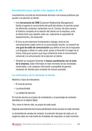 Herramientas para ayudar a los equipos de ATC
Inventariemos una lista de herramientas técnicas o de buenas prácticas que
ayuden a la atención al cliente.
•	 Una herramienta de CRM (Customer Relationship Management)
facilita al agente el conocimiento del perfil del cliente y le permite anotar
los diferentes contactos mantenidos con él. Conoce, de esta manera,
el histórico completo de la relación del cliente con la empresa, evita
al cliente tener que repetirlo cada vez, mejorando la capacidad de
asesoramiento y de resolución.
•	 El tono es otro elemento fundamental a trabajar, tanto en las
conversaciones orales como en la comunicación escrita. La creación de
una guía de estilo de comunicación que defina el tono de la respuesta
y el lenguaje a utilizar en cada canal, ayuda a transmitir la imagen de la
marca. Esta guía ayuda a que haya coherencia entre la comunicación
comercial y la comunicación de la atención al cliente.
•	 También es necesario fomentar la buena coordinación con el resto
de la empresa. Estar informado en todo momento de las novedades
comerciales, o de cualquier información susceptible de generar
contactos de clientes para contestar de manera acertada.
Los indicadores de la Atención al cliente
Medimos 3 tipos de indicadores:
•	 El nivel de servicio.
•	 La productividad.
•	 La calidad de atención.
El nivel de servicio es el plazo de contestación y el porcentaje de contactos
atendidos en el objetivo fijado.
Tal y como lo hemos visto, es propio de cada canal.
Depende esencialmente de la buena planificación de los recursos en cada momento.
La diversidad de canales de contacto, la evolución del peso de cada uno, la
exigencia cada vez más fuerte de inmediatez de respuesta, en todo momento,
Libro blanco del comercio electrónico I Guía Práctica para Pymes

108

 