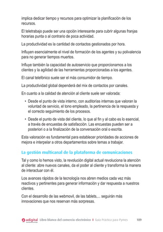 implica dedicar tiempo y recursos para optimizar la planificación de los
recursos.
El teletrabajo puede ser una opción interesante para cubrir algunas franjas
horarias punta o al contrario de poca actividad.
La productividad es la cantidad de contactos gestionados por hora.
Influyen esencialmente el nivel de formación de los agentes y su polivalencia
para no generar tiempos muertos.
Influye también la capacidad de autoservicio que proporcionamos a los
clientes y la agilidad de las herramientas proporcionadas a los agentes.
El canal telefónico suele ser el más consumidor de tiempo.
La productividad global dependerá del mix de contactos por canales.
En cuanto a la calidad de atención al cliente suele ser valorada:
•	 Desde el punto de vista interno, con auditorías internas que valoran la
voluntad de servicio, el tono empleado, la pertinencia de la respuesta y
el correcto seguimiento de los procesos.
•	 Desde el punto de vista del cliente, lo que al fin y al cabo es lo esencial,
a través de encuestas de satisfacción. Las encuestas pueden ser a
posteriori o a la finalización de la conversación oral o escrita.
Esta valoración es fundamental para establecer prioridades de acciones de
mejora e interpelar a otros departamentos sobre temas a trabajar.
La gestión multicanal de la plataforma de comunicaciones
Tal y como lo hemos visto, la revolución digital actual revoluciona la atención
al cliente: abre nuevos canales, da el poder al cliente y transforma la manera
de interactuar con él.
Los avances rápidos de la tecnología nos abren medios cada vez más
reactivos y pertinentes para generar información y dar respuesta a nuestros
clientes.
Con el desarrollo de las webmovil, de las tablets,... seguirán más
innovaciones que nos reservan más sorpresas.

Libro blanco del comercio electrónico I Guía Práctica para Pymes

109

 
