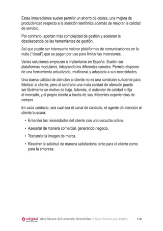 Estas innovaciones suelen permitir un ahorro de costes, una mejora de
productividad respecto a la atención telefónica además de mejorar la calidad
de servicio.
Por contrario, aportan más complejidad de gestión y aceleran la
obsolescencia de las herramientas de gestión.
Así que puede ser interesante valorar plataformas de comunicaciones en la
nube (“cloud”) que se pagan por uso para limitar las inversiones.
Varias soluciones empiezan a implantarse en España. Suelen ser
plataformas modulares, integrando los diferentes canales. Permite disponer
de una herramienta actualizada, multicanal y adaptada a sus necesidades.
Una buena calidad de atención al cliente no es una condición suficiente para
fidelizar al cliente, pero al contrario una mala calidad de atención puede
ser fácilmente un motivo de baja. Además, el estándar de calidad lo fija
el mercado, y el propio cliente a través de sus diferentes experiencias de
compra.
En cada contacto, sea cual sea el canal de contacto, el agente de atención al
cliente buscara:
•	 Entender las necesidades del cliente con una escucha activa.
•	 Asesorar de manera comercial, generando negocio.
•	 Transmitir la imagen de marca.
•	 Resolver la solicitud de manera satisfactoria tanto para el cliente como
para la empresa.

Libro blanco del comercio electrónico I Guía Práctica para Pymes

110

 