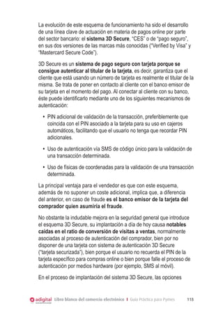 La evolución de este esquema de funcionamiento ha sido el desarrollo
de una línea clave de actuación en materia de pagos online por parte
del sector bancario: el sistema 3D Secure, “CES” o de “pago seguro”,
en sus dos versiones de las marcas más conocidas (“Verified by Visa” y
“Mastercard Secure Code”).
	 3D Secure es un sistema de pago seguro con tarjeta porque se
consigue autenticar al titular de la tarjeta, es decir, garantiza que el
cliente que está usando un número de tarjeta es realmente el titular de la
misma. Se trata de poner en contacto al cliente con el banco emisor de
su tarjeta en el momento del pago. Al conectar al cliente con su banco,
éste puede identificarlo mediante uno de los siguientes mecanismos de
autenticación:
•	 PIN adicional de validación de la transacción, preferiblemente que
coincida con el PIN asociado a la tarjeta para su uso en cajeros
automáticos, facilitando que el usuario no tenga que recordar PIN
adicionales.
•	 Uso de autenticación vía SMS de código único para la validación de
una transacción determinada.
•	 Uso de físicas de coordenadas para la validación de una transacción
determinada.
	 La principal ventaja para el vendedor es que con este esquema,
además de no suponer un coste adicional, implica que, a diferencia
del anterior, en caso de fraude es el banco emisor de la tarjeta del
comprador quien asumiría el fraude.
	 No obstante la indudable mejora en la seguridad general que introduce
el esquema 3D Secure, su implantación a día de hoy causa notables
caídas en el ratio de conversión de visitas a ventas, normalmente
asociadas al proceso de autenticación del comprador, bien por no
disponer de una tarjeta con sistema de autenticación 3D Secure
(“tarjeta securizada”), bien porque el usuario no recuerda el PIN de la
tarjeta específico para compras online o bien porque falle el proceso de
autenticación por medios hardware (por ejemplo, SMS al móvil).
	 En el proceso de implantación del sistema 3D Secure, las opciones

Libro blanco del comercio electrónico I Guía Práctica para Pymes

118

 