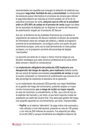 recomendadas son aquellas que conjugan la adopción de sistemas que
conjuguen seguridad, facilidad de uso y universalidad: la introducción
de excesivos pasos intermedios en el proceso de compra para reforzar
la seguridad debería ser reducida al mínimo posible con el fin de no
perjudicar el proceso de venta, perjuicio que se cifra en la actualidad
entre un 25%-50% de caídas en el proceso de venta (según los datos
de los asociados de Adigital) por no disponer el usuario del mecanismo
de autenticación exigido por el protocolo 3D Secure.
	 Aun así, la tendencia de las entidades financieras es a incentivar la
implantación de sistemas 3D Secure mediante la difusión de campañas
de información sobre las ventajas del sistema y, debido al progresivo
aumento de la sensibilización, se configura como una opción de gran
crecimiento europeo, como así se está demostrando en otros países
europeos y en el progresivo aumento del porcentaje de tarjetas
“securizadas”.
	 La asunción por tanto de un mayor o menor nivel de riesgo es una
decisión estratégica que cada comercio profesional de la venta online
debe conocer y decidir en consecuencia:
•	 La implantación obligatoria del protocolo CES implicaría una
desaparición del riesgo de repudio, pero implicaría (habida cuenta
del uso actual de tarjetas securizadas) una pérdida de ventas al exigir
al usuario comprador un mecanismo de autenticación que provoca en un
alto porcentaje de ocasiones el abandono de la operación.
·	 La no implantación del protocolo CES permite una mayor flexibilidad
en la gestión del riesgo del comerciante, pudiendo aceptar un mayor
número transacciones aun a riesgo de recibir un mayor repudio,
en aras de maximizar un procedimiento, el SSL, que a día de hoy es
el estándar del mercado y, por tanto, el que tiene mayores niveles de
aceptación por parte del usuario final. Una adecuada gestión del riesgo
(ver epígrafe siguiente) es una herramienta, por tanto, imprescindible.
•	 PayPal: es el sistema “alternativo” de pago online más avanzado y
más utilizado a nivel internacional, presente en más de 190 países
y con más de 200 millones de usuarios. Fue adquirido por eBay
en el año 2002 y aunque inicialmente era obligatorio disponer de

Libro blanco del comercio electrónico I Guía Práctica para Pymes

119

 
