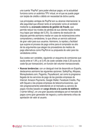 una cuenta “PayPal” para poder efectuar pagos, en la actualidad
funciona como un auténtico TPV virtual, en el que se puede pagar
con tarjeta de crédito o débito sin necesidad de dicha cuenta.
	 Las principales ventajas de PayPal son su alcance internacional, la
alta seguridad que ofrecen tanto al comprador como al vendedor
mediante su avanzado sistema de gestión de fraude, que
permite reducir los niveles de pérdida de sus clientes hasta niveles
muy bajos (por debajo del 0,3%). Su sistema de resolución de
disputas permite asimismo mediar en caso de reclamaciones entre
compradores y vendedores, lo que ofrece un servicio adicional
de gran valor para sus usuarios. Asimismo, la rapidez y facilidad
que supone el proceso de pago online para el comprador es otro
de los argumentos que alegan los proveedores de medios de
pago alternativos como PayPal en su propuesta de valor para los
vendedores online.
	 Sus costes son variables, siguiendo un esquema de comisiones que
oscila entre el 1,9% y el 3,4% de coste variable (más 0,35 euros de
coste fijo por transacción), en función del volumen transaccionado.
•	 Nuevas tendencias: con un desigual nivel de desarrollo en España,
destacamos asimismo las siguientes opciones: SafetyPay, Allopass,
Moneybookers.com, Pagantis, Paysafecard, así como la progresiva
llegada de los servicios de pago de las grandes empresas de
Internet: Amazon Payments, Google Wallet, Facebook Credits, Pay
with Square o las propias empresas de telecomunicaciones, que
irán progresivamente extendiendo en el mercado su servicio de
pagos móviles basado en cargo directo a la cuenta de teléfono
(“carrier billing”), en una gran apuesta estratégica por el mercado de
pagos como gran generador de negocio y como elemento crítico de
aportación de valor al usuario.

Libro blanco del comercio electrónico I Guía Práctica para Pymes

120

 