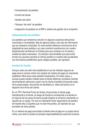 • Comprobación de pedidos
• Control de fraude
• Gestión del cobro
• Tiempos “de corte” de pedidos
• Integración de pedidos en el ERP o sistema de gestión de la compañía.
Comprobación de pedidos
Los pedidos que recibamos incluirán en algunas ocasiones direcciones
incorrectas o incompletas, falta de algunos datos y otro tipo de información
que es necesario comprobar. En este sentido debemos cerciorarnos de la
integridad de esos pedidos y en caso contrario coordinarnos con nuestro
Departamento de Atención al Cliente para que contacte con el cliente y
recabe los datos necesarios. Es siempre recomendable que para evitar
errores los usuarios escriban lo menos posible en nuestra web ayudándole
con formularios predefinidos (para códigos postales, por ejemplo).
Control de fraude
Aunque cada vez está más establecido el uso de métodos seguros de
pago para la compra online (ver capítulo de medios de pago) es importante
establecer filtros para evitar pedidos fraudulentos. En estos casos, y
aunque pueda resultar molesto para el cliente debemos considerar solicitar
documentación adicional a quien nos ha hecho el pedido (incluyendo copia
de la propia tarjeta, documento de identidad y/o datos del banco) al no
disponer de la firma del cliente.
En un TPV (Terminal Punto de Venta) virtual donde el cliente paga
directamente a la tienda, el riesgo de fraude le corresponde a la tienda en
la mayoría de los casos (el banco puede dirigirse al comercio solicitando un
repudio de un cargo). Por eso es importante hacer seguimiento de pedidos
de importe alto (o aquellos que no sean frecuentes, por ejemplo los que
proceden de otros países)
En un sistema de pago securizado el cliente cierra el pago en su propio banco
online y por tanto no existe en principio responsabilidad por parte del comercio.

Libro blanco del comercio electrónico I Guía Práctica para Pymes

128

 